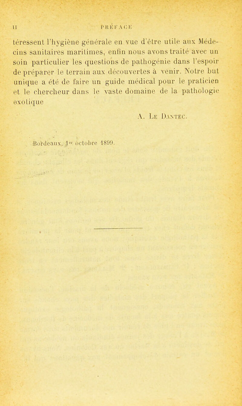 II PRÉ l'A (; téressent l'hygiène générale en vue d'être utile aux Méde- cins sanitaires maritimes, enfin nous avons traité avec un soin particulier les questions de pathogénie dans l'espoir de préparer le terrain aux découvertes à venir. Notre but unique a été de faire un guide médical pour le praticien et le chercheur dans le vaste domaine de la pathologie exotique A. Le Dantec. ■Bordeaux, octobre 1899.