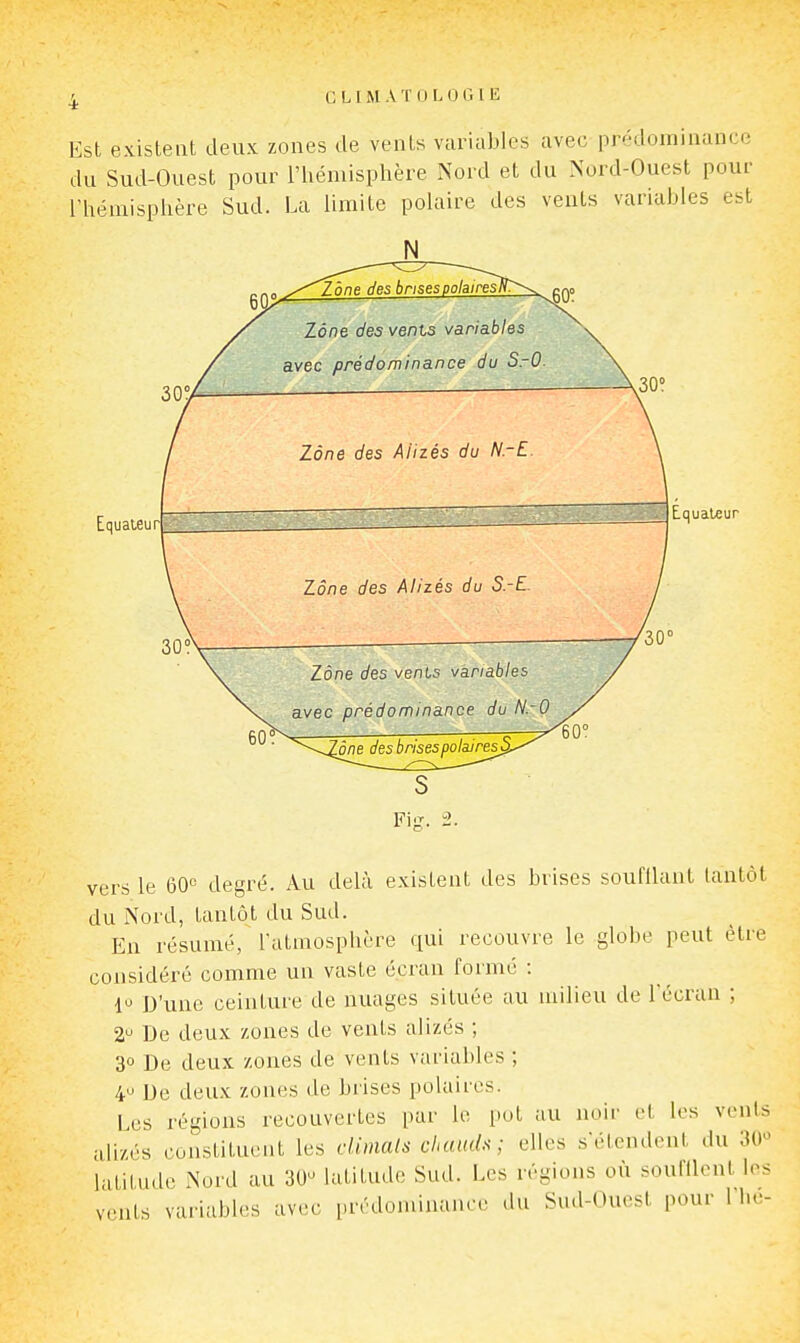 Est evisteat deux zones de venls variables avec prédominance du Sud-Ouest pour l'hémisphère Nord et du Nord-Ouest pour l'hémisphère Sud. La limite polaire des vents variables est Equateur Zone des vents variables avec prédominance du SrO Zone des Alizés du NrE. Zone des Alizés du S.-E. Zone des vents variables avec prédominance du N.-O Equateur ône des brises polaires^. Fig. 2. vers le 60« degré. Au delà existent des brises soufilant tantôt du Nord, tantôt du Sud. En résumé, l'atmosphère qui recouvre le globe peut être considéré comme un vaste écran formé : 1 D'une ceinture de nuages située au milieu de l'écran ; De deux zones de vents alizés ; 30 De deux zones de vents variables ; 4^ De deux zones de brises polaires. Les régions recouvertes par le pot au noir et les vents alizés constituent les dimals chauds; elles s'étendent du 30>^ latitude Nord au 30- latitude Sud. Les régions où soufllcnt les vents variables avec prédominance du Sud-Ouest pour 1 he-