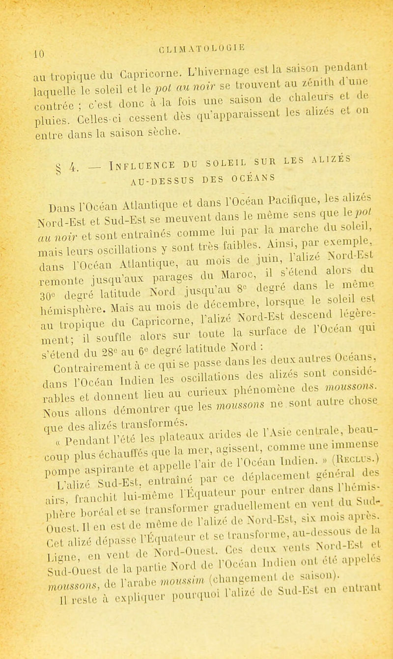 GLIMAÏOLOGIK •xu iropiaue du Capricorne. L'hivernage esl la saison pendant Z soleU el le pot au noir se trouvent au zén.t une ce Urée ; c'est donc à la fois une saison de cha u e de pluies. Celles-ci cessent dès qu'apparaissent les alues et on entre dans la saison sèche. ^ 4. — Influence du soleil sur les alizés AU-DESSUS DES OCÉANS Dans rOcéan Atlantique et dans l'Océan Pacifique, les alizés No^^d Est et sud-Est se\neuvent dans le nrénae sens que le,.o. au noir et sont entraînés comme lui par la marche du solei , c-p|pnd du 28« au 6'^ degré latitude Nord : _ ^ C laidement à ce ,ui se passe dans les '^-'^^^^ ^:iraî,»rrore;;:es s„>u.... ...«se ''^t^Su•«^*™t:•aux arid.s ac .-Asie cenUa.e. beau- „ PenJai U 1 as-isseiil, comme une immense coup l'l-,^'^'^f: i °r, i',7e rOc an Indien. . (H^cu-s.) ''TXrSEl eX,^ 1- ce déplacement g.né,.a, te , ,JhU lui-même l liqualeur pour enli-or dans 1 l.em.»- ^ e cTra sform r gcaduellemcuL en vent du Sud- s d J» l-aU,,é de N-c-d-Est, six mois après, i l,-' l'É,,ualenv et se IransPorme.„u-dessous^de a I la Nnrd-Oviest Ces doux vents >oul-Lbi ci !,';ro,::: r':'^w{e ro^an maicn ont appels Sud uuesi i (changement de saison). TlTst^fc'i;.;:»: îouccluoi de Sua-^st en entrant