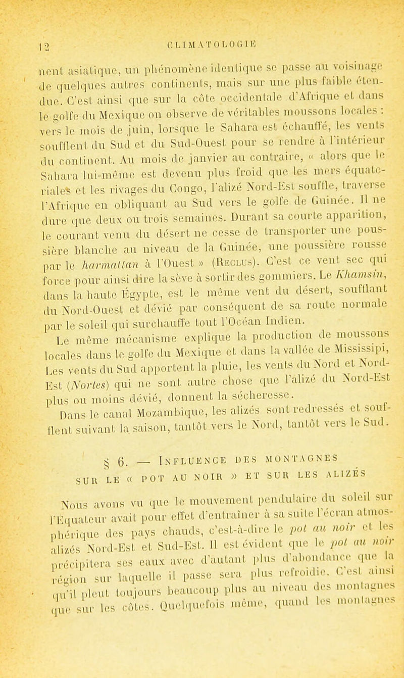 neni, asiatique, uu phénomène identique se passe au voisinage de quelques autres continents, mais sur une plus faible éten- due. C'est ainsi que sur la côte occidentale d'Afrique et dans le golfe du Mexique on observe de véritables moussons locales : vers le mois de Juin, lorsque le Sahara est échauffé, les vents soufflent du Sud et du Sud-Ouest pour se rendre à l'intérieur du continent. Au mois de janvier au contraire, « alors que le Sahara lui-niéme est devenu plus froid que les mers équatc- riales et les rivages du Congo, l'alizé Nord-I':sL souffle, traverse l'Afrique en obliquant au Sud vers le golfe de Guinée. 11 ne dure que deux ou trois semaines. Duraut sa courte apparition, le courant venu du désert ne cesse de transporter une pous- sière blanche au niveau de la Guinée, une poussière rousse par le liarmntlan à TOuest » (Recli;.). C'est ce vent sec qui force pour ainsi dire la sève à sortir des gommiers. Le khamsin, dans la haute Egypte, est le même vent du désert, soufHant du Nord-Ouest et dévié par conséquent de sa route normale par le soled qui surclmuffe tout l'Océan Indien. Le même mécanisme explique la production de moussons locales dans le golfe du Mexique et dans la vallée de Mississipi, Les vents du Sud apportent la pluie, les vents du Nord et Nord- Est {Nortcs) qui ne sont autre chose que l'alizé du Nord-Est plus ou moins dévié, donnent la sécheresse. Dans le canal Mozambique, les alizés sont redresses et soul- flenl suivant la saison, tantôt vers le Nord, tantôt vers le Sud. ^6. Influence des montagnes SUR le « POT AU NOIR » ET SUR LES ALIZES Nous avons vu que le mouvement pendulaire du soleil sur l'Equateur avait pour effet d'entraîner à sa suite l'écran atmos- phérique des pays chauds, c'est-à-dire le pol au noir et les ■vlizés Nord-Est et Sud-Est. 11 est évident que le pol au noir précipitera ses eaux avec d'autant plus d'abondance que la n--ion sur laquelle il passe sera plus refroidie. Les ams. nu'il pUuit toujours beaucoup plus au niveau des mon agnes . sur les côtes. Ouelqueluis même, quand les monlagnes