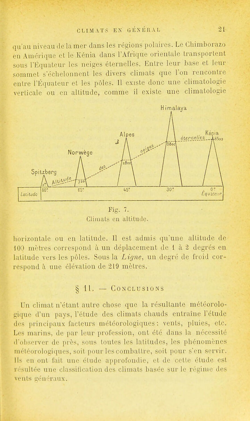 qu'au niveau de la mer dans les régions polaires. Le Cliimborazo en Amérique et le Kénia dans l'Afrique orientale Iransporlent sous l'Équaleur les neiges éternelles. Entre leur base et leur sommet sëclielonnent les divers climats que l'on rencontre entre l'Equateur et les pôles. Il exjste donc une climatologie verticale ou en altitude, comme il existe une climatologie Norwège Spiliberg Alpes H imalaya , Kénia ete_rn_e/jiej5..jLs5oD 80° 65° 45° 30° . 0° Lililudc Fig. 7. Climats en altitude. liorizontale ou en latitude. Il est admis qu'une altitude de 100 mètres correspond à un déplacement de 1 à 2 degrés en latitude vers les pôles. Sous la Ligne, un degré de fioid cor- respond à une élévation de 219 mètres. § 11. — Conclusions Un climat n'étant autre chose que la résultante météorolo- gique d'un pays, l'étude des climats chauds entraîne l'étude des principaux facteurs météorologiques: vents, pluies, etc. Les marins, de par leur profession, ont été dans la nécessité d'observer de près, sous toutes les latitudes, les phénomènes météorologif[ues, soit pour les combattre, soit pour s'en servir. Ils eu ont fait une étude approfondie, et de cette étude est r<-sultée une ciassilication des climats basée sur le régime des vents généraux.
