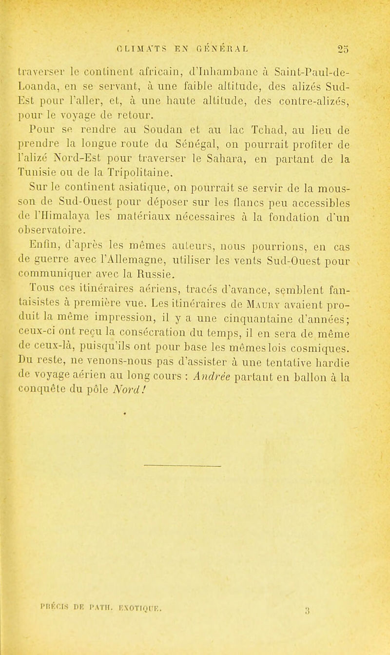 iraverstM- le conLincnt africain, d'Inliambanc à Saiiit-Paul-de- Loanda, eu se servant, à une faible altitude, des alizés Sud- Est pour l'aller, et, à une haute altitude, des contre-alizés, [lour le voyage de retour. Pour se rendre au Soudan et au lac Tchad, au lieu de prendre la longue route da Sénégal, on pourrait profiter de l'alizé Nord-Est pour traverser le Sahara, en partant de la Tunisie ou de la Tripolitaine. Sur le continent asiatique, on pourrait se servir de la mous- son de Sud-Ouest pour déposer sur les flancs peu accessibles de THimalaya les matériaux nécessaires à la fondation d'un observatoire. Enfin, d'après les mêmes auteurs, nous pourrions, en cas de guerre avec l'Allemagne, utiliser les vents Sud-Ouest pour communiquer avec la Russie. Tous ces itinéraires aériens, tracés d'avance, semblent fan- taisistes cà première vue. Les itinéraires de Maury avaient pro- duit la même impression, il y a une cinquantaine d'années; ceux-ci ont reçu la consécration du temps, il en sera de même de ceux-là, puisqu'ils ont pour base les mêmes lois cosmiques. Du reste, ne venons-nous pas d'assister à une tentative hardie de voyage aérien au long cours : Andrée partant en ballon à la conquête du pôle Nord! iMiKf;i.s nr; i-atii. knotiock