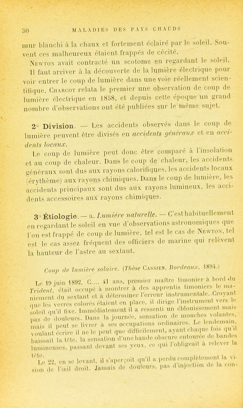 mur bUuichi à la cluiux et fortement éclairé par le soleil. Sou- vent ces malheureux étaient frappés de cécité. Newton avait contracté un scotome en regardant le soleil. Il faut arriver à la découverte de la lumière électrique pour voir entrer le coup de lumière dans une voie réellement scien- tifique. Charcot relata le premier une observation de coup de lumière électrique en 18b8, et depuis cette époque un grand nombre d'observations ont été publiées sur le même sujet. 2'^ Division. — Les accidents observés dans le coup de lumière peuvent être divisés en accidents généraux et en acci- denls locaux. Le coup de lumière peut donc être comparé à l msolation et au coup de chaleur. Dans le coup de chaleur, les accidents généraux sont dus aux rayons calorifiques, les accidents locaux (érythème) aux rayons chimiques. Dans le coup de lumière, les accidents principaux sont dus aux rayons lumineux, les acci- dents accessoires aux rayons chimiques. 3 Êtiologie. - a. Lumière naturelle. — C'est habituellement en regardant le soleil en vue d'observations astronomiques que l'on est frappé de coup de lumière, tel est le cas de Newton, tel est le cas assez fréquent des officiers de marine qui relèvent la hauteur de l'astre au sextant. Coup de lumière solaire. [Thèse Cassien. Bordeaiu: 1801.) Lp 19 juin 1892. G.... 41 ans, pronucr maître timonier à boni .In Trident: était oeeupé à montrer à des apprentis '''''•^ ni.Mnent du sextant et à déterminer 1 erreur mstrumentale.-Cio>dnl n le les verres eolo.rs étai.Mit .,n plaee. il dirige rinslrinnenl ver., le soleiLiu il lixe. Inunédialen.ent il a ressenti un éblou.sscmenl mais pas .le -louleu.'s. Dans la journr.e. sensation de n.ouehes volantes, n is il peut se livrer à ses oeeupations ordinaires. Le len.lema.n voulant écrire il ne le peut que difficilement, '^y'i\'-'''l,^:'V;';f. Laissait la tèt,e. la sensati-.n .l'une bande obscure entou re -'e band ^ Imnineuses. passant .levant ses y.«ux. ce cpù Tobbgea.l a ^ele^ er la ''li 02 on s., levant, il saper...it qu'il m, i„.nln .•..nq.lèlen.enl la vi- si.jn -le' l'..eil droit. Jamais de .L.uleurs. pas ,1 inj.-'tn.n .le la .-..n- M
