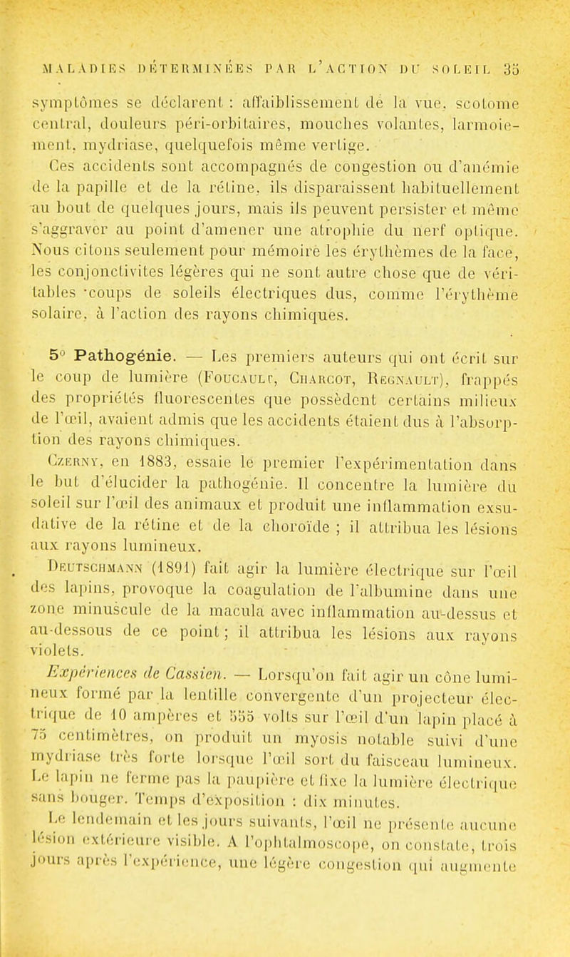symptômes se déclarenl, : an'aiblisseraeiiL de la vue, scoLome cenlral, douleurs péin-orbiLaires, mouches volantes, larmoie- mont, mydriase, quelquefois même vertige. Ces accidents sont accompagnés de congestion ou d'anémie de la papille et de la rétine, ils disparaissent habituellement au bout de quelques jours, mais ils peuvent persister et même s'aggraver au point d'amener une atrophie du nerf optique. Nous citons seulement pour mémoire les érythèmes de la face, les conjonctivites légères qui ne sont autre chose que de véri- tables -coups de soleils électriques dus, comme l'érythème solaire, à l'action des rayons chimiques. 5'^ Pathogénie. — Les premiers auteurs qui ont écrit sur le coup de lumière (Foucault, Ciiarcot, Reg.\ault). frappés des propriétés fluorescentes que possèdent certains milieux de l'œil, avaient admis que les accidents étaient dus à l'absorp- tion des rayons chimiques. CzERNY, en 1883, essaie le premier l'expérimentation dans le but d'élucider la pathogénie. Il concentre la lumière du soleil sur l'œil des animaux et produit une inllammation exsu- dative de la rétine et de la choroïde ; il attribua les lésions aux rayons lumineux. Deutschmann (1891) fait agir la lumière électrique sur l'œil des lapins, provoque la coagulation de l'albumine dans une zone minuscule de la macula avec inllammation au-dessus et au-dessous de ce point ; il attribua les lésions aux rayons violets. Expériences de Cassien. — Lorsqu'on fait agir un cône lumi- neux formé par la lentille convergente d'un projecteur élec- trique de 10 ampères et bSo volts sur l'œil d'un lapin placé à 75 centimètres, on produit un myosis notable suivi d'une mydriase très forte lorsque l'œil sort du faisceau lumineux. Le lapin ne ferme pas la paupière et fixe la lumière électrique sans bouger. Temps d'exposition : dix minutes. Le lendemain et les jours suivants, l'œil ne présente aucune lésion extérieure visible. A l'oplitalmoscope, on constate, trois jours après l'expérience, une légère congestion qui augmente
