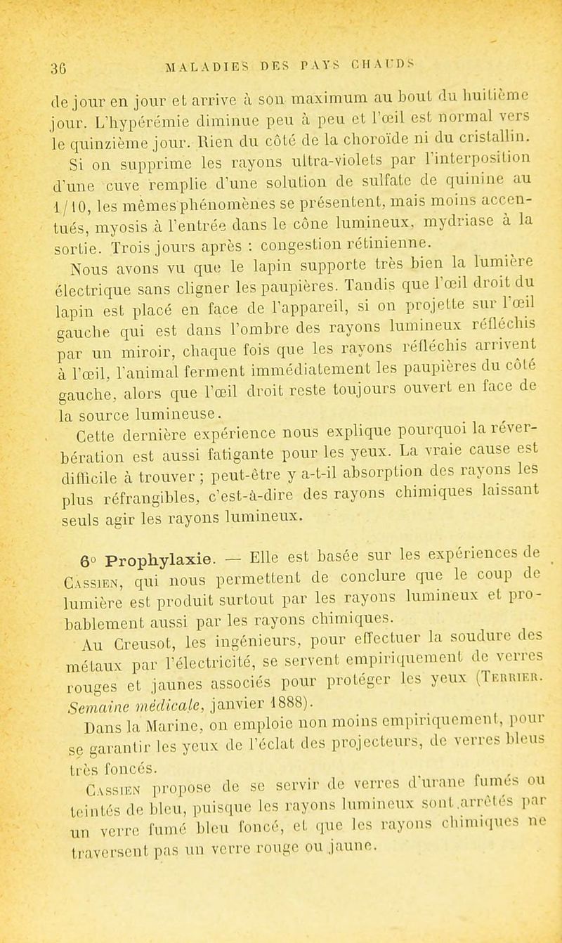 de jour en jour et arrive à son mcaximum au bout du huilième jour. L'hypérémie diminue peu à peu et l'œil est normal vers le quinzième jour. Rien du côté de la choroïde ni du cristallin. Si on supprime les rayons ultra-violets par l'interposition d'une cuve remplie d'une solution de sulfate de quinine au 1/10, les mêmes phénomènes se présentent, mais moins accen- tués,' myosis k l'entrée dans le cône lumineux, mydriase à la sortie. Trois jours après : congestion rétinienne. Nous avons vu que le lapin supporte très bien la lumière électrique sans cligner les paupières. Tandis que l'œil droit du lapin est placé en face de l'appareil, si on projette sur l œil gauche qui est dans l'ombre des rayons lumineux réfléchis par un miroir, chaque fois que les rayons réfléchis arrivent à l'œil, l'animal ferment immédiatement les paupières du côlé gauche, alors que l'œil droit reste toujours ouvert en face de la source lumineuse. Cette dernière expérience nous explique pourquoi la réver- bération est aussi fatigante pour les yeux. La vraie cause est difficile à trouver ; peut-être y a-t-il absorption des rayons les plus réfrangibles, c'est-à-dire des rayons chimiques laissant seuls agir les rayons lumineux. 6° Prophylaxie. — Elle est basée sur les expériences de GsssiEN, qui nous permettent de conclure que le coup de lumière est produit surtout par les rayons lumineux et pro- bablement aussi par les rayons chimiques. Au Creusot, les ingénieurs, pour effectuer la soudure des métaux par l'électricité, se servent empiriquement de verres rouges et jaunes associés pour protéger les yeux (Terrier. Semaine médicale, janvier 1888). Dans la Marine, on emploie non moins empiriquement, pour se garantir les yeux de l'éclat des projecteurs, de verres bleus très foncés. , C\ssiEN propose de se servir de verres d uranc fumes ou teintés de bleu, puisque les rayons lumineux sont .arrêtés par un verre fumé bleu foncé, et que les rayons chimiques ne traversent pas un verre rouge ou jaune.