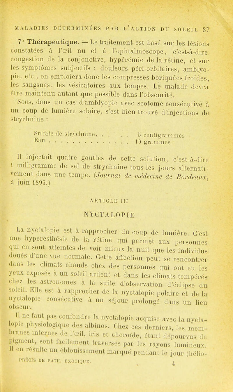 7'^ Thérapeutique. — Le traitement est bcasé sur les lésions constatées à Fœil nu et à rophtalmoscope, c'est-à-dire congestion de la conjonctive, hypérémie de la rétine, et sur les symptômes subjectifs : douleurs péri-orbitaires, amblyo- pic, etc., on emploiera donc les compresses boriquées froides, les sangsues, les vésicatoires aux tempes. Le malade devra (Mre maintenu autant que possible dans l'obscurité. Sous, dans un cas d'amblyopie avec scotome consécutive à un coup de lumière solaire, s'est bien trouvé d'injections de strychnine : Sulfate de strycluiinc .5 centigrammes 10 graminos. Il injectait quatre gouttes de cette solution, c'est-à-dire 1 milligramme de sel de strychnine tous les jours alternati- vement dans une tempe. {Journal de médecine de Bordeaux 2 juin 1893.) ' ARTICLE m NYGÏALOPIE La nyctalopie est à rapprocher du coup de lumière C'est une hyperesthésie de la rétine qui permet aux personnes qui en sont atteintes de voir mieux la nuit que les individus doues d une vue normale. Cette affection peut se rencontrer dans les climats chauds clie/. des personnes cjui ont eu les yeux exposés à un soleil ardent et dans les climats tempérés ' hez les astronomes à la suite d'observation d'éclipsé du .oled Elle est à rapprocher de la nyctalopie polaire et de la nyctalopie consécutive à un séjour prolongé dans un lieu obscur. H ne faut pas confondre la nyctalopie acquise avec la nycta- lopie pi.ysiologiquc des albinos. Chez ces derniers, les mem- branes internes de l'œil, iris et choroïde, étant dépourvus de pigment, sont facilement traversés par les rayons lumineux. Il on resuite un éblouissement marqué pendant le jour (hélio- l'UlCCIS DE l'ATlI. nxOTIylJE. ^