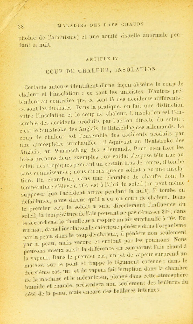 phobie de ralbiiiisme) et une acuité visuelle anormale pen- dant la nuit. ARTICLE IV COUP DE CHALEUR, INSOLATION Certains auteurs identifient d'une façon absolue le coup de chaleur et l'insolation : ce sont les uiùcistes. D'autres pré- tendent au contraire que ce sont là des accidents différents : ce sont les dualistes. Dans la pratique, on fait une distinction entre l'insolation et le coup de chaleur. L'insolation est en- semble des accidents produits par l'acUon directe du soleil : c'est le Sunstroke des Anglais, le Hitzschlag des Allemands. Le coup de chaleur est l'ensemble des accidents produits par une atmosphère surchauffée : il équivaut au Heatstroke des An-lais au Warmschlag des Allemands. Pour bien fixer les idées prenons deux exemples : un soldat s'expose tète nue au soleil des tropiques pendant un certain laps de temps, il tombe sans connaissance; nous dirons que ce soldat - ^^^^Zl T. lion Un chauffeur, dans une chambre de chauffe dont la température s'élève à lO», est à l'abri du soleil (on peut même supposer que l'accident arrive pendant la nuit). Il tombe en défaillance, nous dirons cpi'il a eu un coup de cha eur. Dans le premier cas, le soldat a subi directement l influence du soleil, la température de l'air pouvant ne pas dépasser 30o ; dans le second cas, le chauffeur a respiré un air surchauffe a 70°. En un mot, dans l'insolation le calorique pénètre dans l organisme par la peau, dans le coup de chaleur, il pénètre non seulement par la peau, mais encore et surtout par les poumons Nous Ui^vons mieux saisir la différence en comparant l a.r chaud a a vapeur. Dans le premier cas, un jet de vapeur surprend un matelot sur le pont et frappe le tégument externe ; dans le deuxième cas, un. jet de vapeur fait irruption dans la chamb. c de la machine et le mécanicien, plongé dans cette .atmosphère humide et chaude, présentera non seulement des brûlures du côté de la peau, mais encoure des brûlures internes.