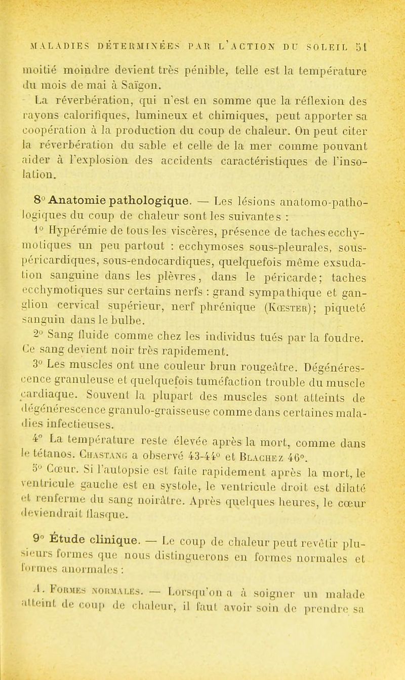 moitié moiaclre clerient très pénible, telle est la température du mois de mai à Saigon. La réverbération, qui n'est en somme que la réflexion des rayons calorifiques, lumineux et cliiraiques, peut apporter sa coopération à la production du coup de chaleur. On peut citer la réverbération du sable et celle de la mer comme pouvant aider à l'explosion des accidents caractéristiques de l'inso- laLion. 8^ Anatomie pathologique. — Les lésions anatomo-patho- logiques du coup de chaleur sont les suivantes : 1 Hypérémie de tous les viscères, présence de taches ecchy- moliques un peu partout : ecchymoses sous-pleurales, sous- péricardiques, sous-endocardiques, quelquefois même exsuda- tion sanguine dans les plèvres, dans le péricarde; taches t'cchymotiques sur certains nerfs : grand sympathique et gan- glion cervical supérieur, nerf phrénique (Kœster); piqueté sanguin dans le bulbe. 2 Sang fluide comme chez les individus tués par la foudre. Ce sang devient noir très rapidement. 3 Les muscles ont une couleur brun rougeàtre. Dégénéres- cence granuleuse et quelquefois tuméfaction trouble du muscle cardiaque. Souvent la plupart des muscles sont atteints de dégénérescence granulo-graisseuse comme dans certaines mala- ilies infectieuses. i^ La température reste élevée après la mort, comme dans le tétanos. Chastani; a observé 43-4i'^ et Blachez 46°. Cœur. Si l'autopsie est faite rapidement après la mort, le ventricule gauclie est en systole, le ventricule droit est dilaté • ■t renferme du sang noirâtre. Après quchiues lieures, le cœur deviendrait llasrpie. 9 Étude clinique. — Le coup de chaleur peut rcvèlir plu- sieurs formes que nous distinguerons en formes normales et l'ii nies anormales : .1. Formes noiimales. — Lorsqu'on a à soigner un malade atteint de coni» de clialeiir, il faut avoir soin de pivndre sa