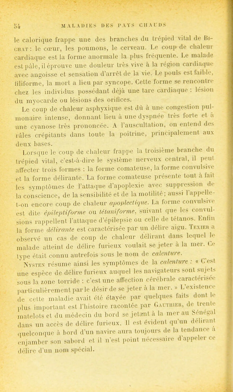 le calorique frappe une des branches du trépied vital de Hi- GiiAT : le cœur, les poumons, le cerveau. Le coup de chaleur cardiaque est la forme anormale la plus fréquente. Le malade est paie, il éprouve une douleur très vive à la région cardiaque avec angoisse et sensation d'arrêt de la vie. Le pouls est faible, liliforme, la mort a lieu par syncope. Cette forme se rencontre chez les individus possédant déjà une tare cardiaque : lésion du myocarde ou lésions des orifices. Le coup de chaleur asphyxique est dù à une congestion pul- monaire intense, donnant lieu à une dyspnée très forte et à une cyanose très prononcée. A l'auscultation, on entend des râles crépitants dans toute la poitrine, principalement au.\ deux bases. Lorsque le coup de chaleur frappe la troisième branche du trépied vital, c'est-à-dire le système nerveux central, il peul affecter trois formes : la forme comateuse, la forme convulsive et la forme délirante. La forme comateuse présente tout à fait les symptômes de l'attaque d'apoplexie avec suppression de la conscience, de la sensibilité et de la motilité; aussi l'appelle- t-on encore coup de cliaieur apoplectique. La forme convulsive est dite épileptiforme ou lélaniforme, suivant que les convul- sions rappellent l'attaque d'épilepsie ou celle de tétanos. Enlin la forme délirante est caractérisée par un délire aigu. Trxier a observé un cas de coup de chaleur délirant dans lequel le malade atteint de délire furieux voulait se Jeter à la mer. Ce type était connu autrefois sous le nom de caknlure. Nysten résume ainsi les symptômes de la calenlure : « C esl une espèce de délire furieux auquel les navigateurs sont su.jet-^ sous la zone torride : c'est une affection cérébrale caractérisée particulièrement par le désir de se jeter à la mer. » L'existence de cette maladie avait été étayée par quelques faits dont le plus important est l'histoire racontée par Gauthie», de trcnle matelots et du médecin du bord se jetant à la mer au Sénégal dans un accès de délire furieux. 11 est évident qu'un déhraiil «luelcoiiffue à bord d'un navire aura toujours de la tendance a enjamber son sabord et il n'est point nécessaire d'appeler ce délire d'un nom spécial.
