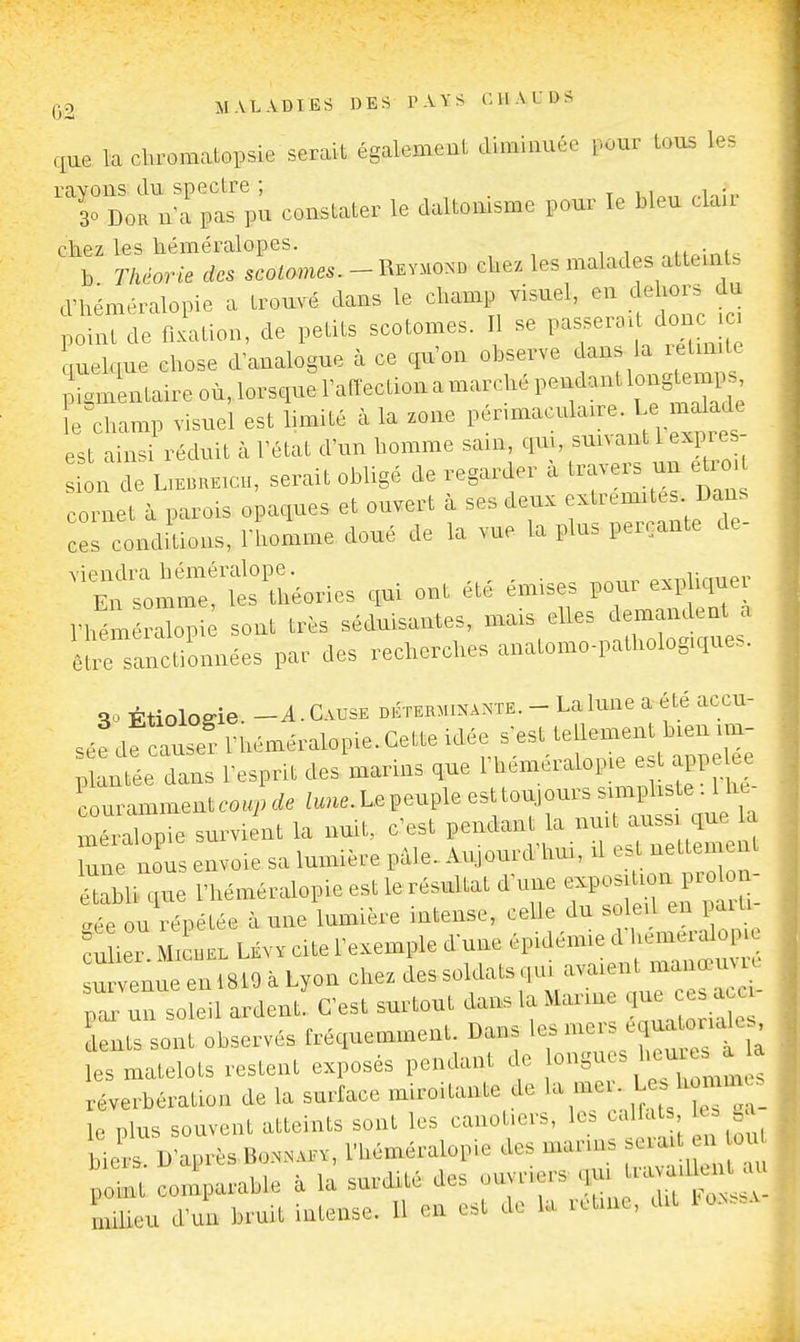 que la cbromatopsie serait également diminuée pour tous les rayons du spectre ; , . t v.i^„ 30 DOR n'a pas pu constater le daltomsme pour le bleu clan chez les kéméralopes. i„o nifoini.; b Théorie des scotomes. - Revmond ckez les malades alteinls d'héméralopie a trouvé dans le champ visuel, en dehors du point de fixation, de petits scotomes. Il se V^^^^^^^<^^ quelque chose d'analogue à ce qu'on observe dans la letinilc ;iguaLtaireoù,lorsquel'anectionamarchépendantlongter^^ îe champ visuel est limité à la zone l----^l'-^«; f.,^;^^^^; est ainsi réduit à l'état d'un homme sain, qm, sunant 1 expre L de serait obligé de regarder à travers un e^rm cornet à parois opaques et ouvert à ses deux -^-^l^^^; ces conditions, Thomme doué de la vue la plu. perçante de viendra héméralope. „i:„„o,- En somme, les théories qui ont été émises pour e.phque rhém rllopi sont très séduisantes, mais elles demandent a êî;rs!anctilnnées par des recherches anatomo-pathologique. SoÉtiologie. -A.Cause déterminante. - La lune a été accu- sé^ dfcruse? Théméralopie. Cette idée s-est tellement bien im- Tl ^ée dans l'esprit des marins que l'héméralopie est appelée couramment coup de lune. Le peuple est toujours simphste . 1 hc- meralopie survient la nuit, c'est pendant la nuit aussi que la une oiTs voie sa lumière pâle. Aujourd'hui, il est nettement l'héméralopie est lerésultat d'une ^^^^^^^ .ée ou répétée à une lumière intense, celle du so ei en pa l eu 1er Ml iiEL LÉv. cite l'exemple dune épidémied hemera u venue enlSlOàLy^ un soleil ardent. C'est surtout dans la Marine c J dents sont observés fréquemment. Dans ^'^^^^'^ les matelots restent exposés pendant de «ngues heures a a réverbération de la surface miroitante de .'f-^T'a- ie plus souvent atteints sont les cano .ers, le. al at , le^ n biers. D'après BoNNAEV, l'héméralopie des marin. ^^^^ ^^^^^^^^ plt comparable à la surdité des ouvriers qui ^^^^ milieu d'mr bruit intense. U en est de la rctinc. dit tON...v