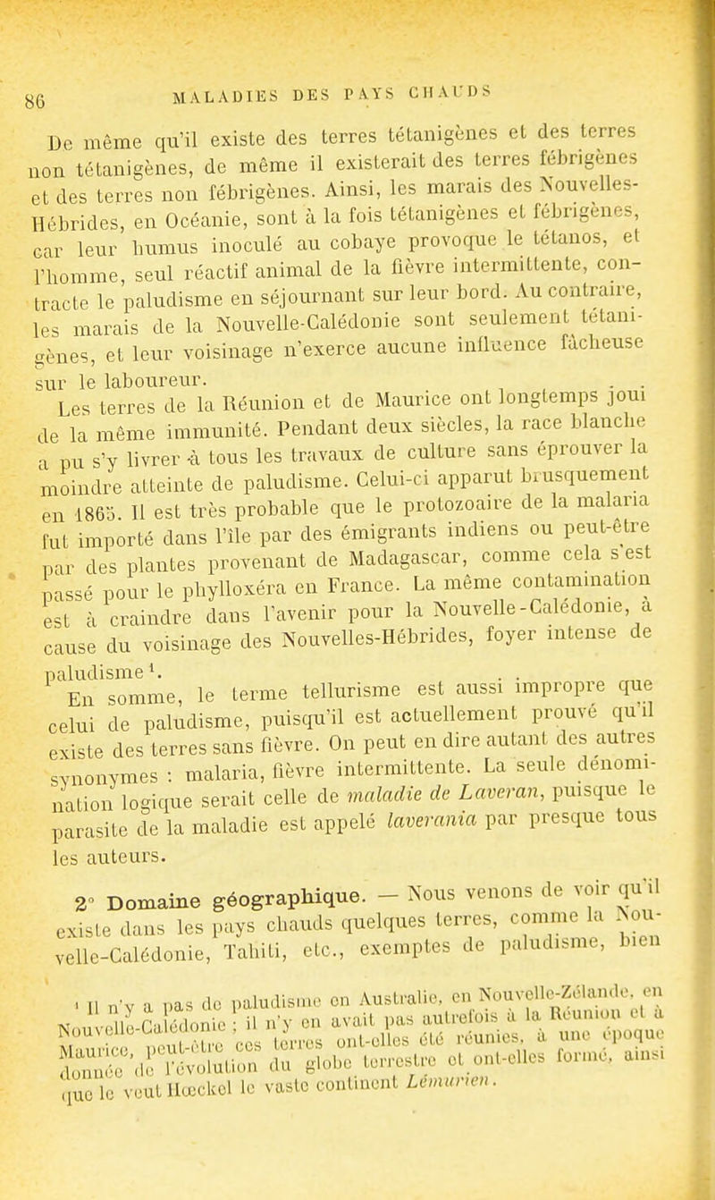 De même qu'il existe des terres tétanigènes et des terres non tétanigènes, de même il existerait des terres fébrigènes et des terres non fébrigènes. Ainsi, les marais des Nouvelles- Hébrides, en Océanie, sont à la fois tétanigènes et fébngenes, car leur bumus inoculé au cobaye provoque le tétanos, et riiomme seul réactif animal de la fièvre intermittente, con- tracte le paludisme en séjournant sur leur bord. Au contraire, les marais de la Nouvelle-Calédonie sont seulement tétani- gènes, et leur voisinage n'exerce aucune influence fâcheuse sur le laboureur. . . Les terres de la Réunion et de Maurice ont longtemps joui de la même immunité. Pendant deux siècles, la race blanche a pu s'y livrer -à tous les travaux de culture sans éprouver la moindre atteinte de paludisme. Celui-ci apparut biusquement en 1863 II est très probable que le protozoaire de la malaria fut importé dans l'île par des émigrants indiens ou peut-être par des plantes provenant de Madagascar, comme cela s est passé pour le phylloxéra en France. La même contamination est à craindre dans l'avenir pour la Nouvelle-Calédonie, a cause du voisinage des Nouvelles-Hébrides, foyer intense de paludisme ^ . . En somme, le terme tellurisme est aussi impropre que celui de paludisme, puiscju'il est actuellement prouve qu d existe des terres sans fièvre. On peut en dire autant des autres synonymes : malaria, fièvre intermittente. La seule dénomi- nation logique serait celle de maladie de Laveran, pmsque le parasite de la maladie est appelé laverania par presque tous les auteurs. 2 Domaine géographique. - Nous venons de voir qu U existe dans les pays chauds quelques terres, comme la Nou- velle-Calédonie, Tahiti, etc., exemptes de paludisme, bien . Il nv a pas do paludisme on Australie, en Nouvelle-Zélan.le en ni Vlonie • il n'y en avait pas autrefois à la Réunion et a Nouvelle-Ult 1 me ^ ont-elles été réunies, à une époque ^^^•Svï^HniS:: ^ globe terrestre et ont-elles formé, a.ns. que le veut Hœekel le vaste continent Lemune,,.