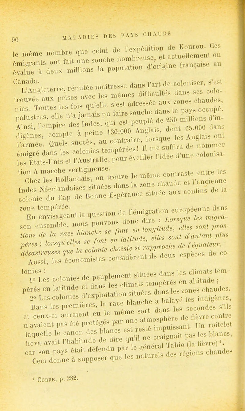 IXTr;. ::'iUion: .a populauo. d'origine r,.a„ça,se au Canada. i„,^„ Tm-t rnlnniser. s'est VA.^<^^^r..,ré,n^^r^^Un^ c„,o, ^^^.^^^^ 1'tXs';:s1ois u' U îïïî adressée aux .o„es d.audes, .a^ais ra,re souche dans le p.ys oeon^- iinsi. respire des Indes 'I-';-''';.  ^ro^.ooo Jans lion à marche vertiguieuse conlrasle entre les Chez les Hollandais, on trouve e ^-^^^^^^^^^^^ y^ndenne Indes Néerlandaises situées dans la ^«n clmude et ^ ^, colonie du Cap de Bonne-Esperance située aux zone tempérée. r-rv^mmtinu européenne dans En envisageant la ^I^-^^l^/^^^^^n f ^e. m^l^m- son ensemhle, nous pouvon donc h e tions de la race blancke se .^^.f f/^ ^^'J'J cVarUcm/plus pères; lorsqu'elles se font en ^« ; ^ ,,,,.a/em-. lonies : cîin^ps dans les climals lem- et ceux-ci auraient eu e même ^^ ^^^ ^ n'avaient pas été protég s par ^'^^n roitelet laquelle le canon des blancs est e te -P- -^^^ ,,^^,,3, hova avait l'habitude de d,re ^l^J^^/^ 'î^^io (la fièvre) ^ car son pays était défendu P-^ « B^J^ ^ ^ \ e.audes Ceci donne à supposer que les natui els ConRE, p. 282.