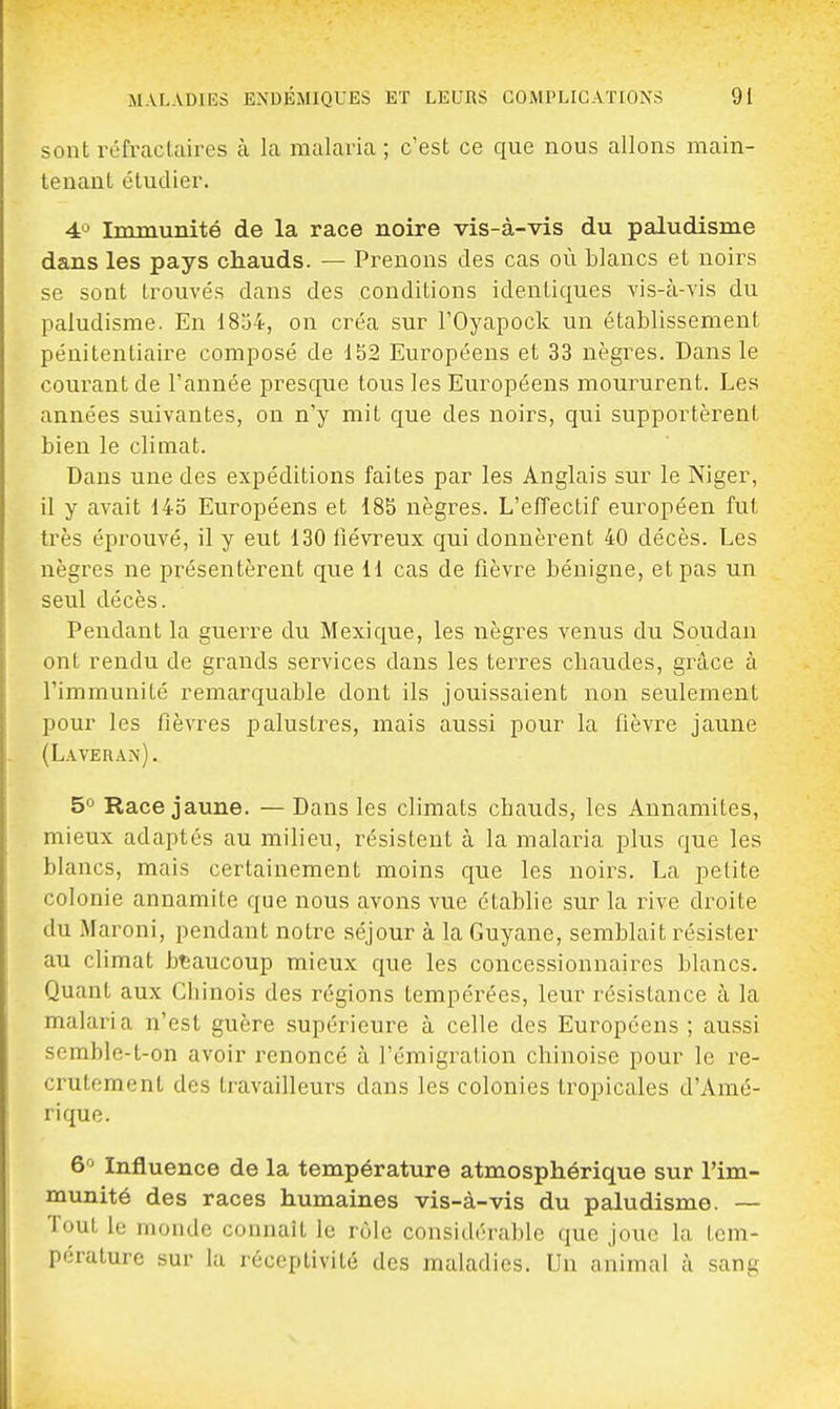 sont réfractaires k la malaria ; c'est ce que nous allons main- tenant étudier. 4^ Immunité de la race noire vis-à-vis du paludisme dans les pays chauds. — Prenons des cas où blancs et noirs se sont trouvés dans des conditions identiques vis-à-vis du paludisme. En i8j4, on créa sur l'Oyapock un établissement pénitentiaire composé de 152 Européens et 33 nègres. Dans le courant de l'année presque tous les Européens moururent. Les années suivantes, on n'y mit que des noirs, qui supportèrent bien le climat. Dans une des expéditions faites par les Anglais sur le Niger, il y avait 145 Européens et 18S nègres. L'elTectif européen fut très éprouvé, il y eut 130 fiévreux qui donnèrent 40 décès. Les nègres ne présentèrent que 11 cas de fièvre bénigne, et pas un seul décès. Pendant la guerre du Mexique, les nègres venus du Soudan ont rendu de grands services dans les terres chaudes, grâce à l'immunité remarquable dont ils jouissaient non seulement pour les fièvres palustres, mais aussi pour la fièvre jaune (L.weran). 5 Race jaune. — Dans les climats chauds, les Annamites, mieux adaptes au milieu, résistent à la malaria plus que les blancs, mais certainement moins que les noirs. La petite colonie annamite que nous avons vue établie sur la rive droite du Maroni, pendant notre séjour à la Guyane, semblait résister au climat beaucoup mieux que les concessionnaires blancs. Quant aux Chinois des régions tempérées, leur résistance à la malaria n'est guère supérieure à celle des Européens ; aussi semblc-t-on avoir renoncé à l'émigration chinoise pour le re- crutement des travailleurs dans les colonies tropicales d'Amé- rique. 6^' Influence de la température atmosphérique sur l'im- munité des races humaines vis-à-vis du paludisme. — Tout le monde connaît le rôle considérable que joue la tem- pérature sur la réceptivité des maladies. Un animal à sang