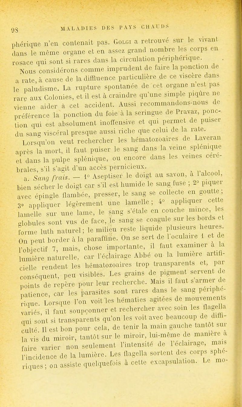 phérique n'en contenait pas. Golgi a retrouvé sur le vivant dans le même organe et en assez grand nombre les corps en rosace qui sont si rares dans la circulation périphérique. . Nous considérons comme inaprudent de faire la ponction de a rate, à cause de la diffluence particulière de ce viscère dans le paludisme. La rupture spontanée de cet organe n est pas rare aux Colonies, et il est k craindre qu'une simple p.qure ne vienne aider à cet accident. Aussi recommandons-nous de préférence la ponction du foie à la seringue de Pravaz, ponc- tion qui est absolument inoffensive et qui permet de puiser du sang viscéral presque aussi riche que celui de la rate. Lorsqu'on veut rechercher les hématozoaires de Laveran après la mort, il faut puiser le sang dans la veine splénique et dans la pulpe splénique, ou encore dans les veines céré- brales, s'il s'agit d'un accès pernicieux. a Sang frais. - 1° Aseptiser le doigt au savon, a I alcool, bien sécher le doigt car s'il est humide le sang.fuse ; 2° piquer avec épingle flambée, presser, le sang se collecte en goutte ; 30 appliquer légèrement une lamelle ; 4° appliquer ce te lamelle sur une lame, le sang s'étale en couche mince les alobules sont vus de face, le sang se coagule sur les bords et forme luth naturel ; le milieu reste liquide plusieurs heures. On peut border à la paraffine. On se sert de loculaire 1 et de l'ob ectif 7, mais, chose importante, il faut examiner a la lumière naturelle, car l'éclairage Abbé ou la lumière artifi- cielle rendent les hématozoaires trop transparents et, par conséquent, peu visibles. Les grains de pigment servent de points de repère pour leur recherche. Mais il faut s armer de patience, car les parasites sont rares dans le sang périphé- rique. Lorsque l'on voit les hématies agitées de mouvemei b variés, il faut soupçonner et rechercher avec soin les flagella cmi sont si transparents qu'on les voit avec beaucoup de dilh- culté 11 est bon pour cela, de tenir la main gauclie tantôt sur H vis du miroir, tantôt sur le miroir, lui-môme de mamorc a Le varier non seulement l'intensité de l'éclairage, mais ■incidence de la lumière. Les flagella sortent des corps sphe- viques ; on assiste quelquefois à cette excapsulation. Le mo-