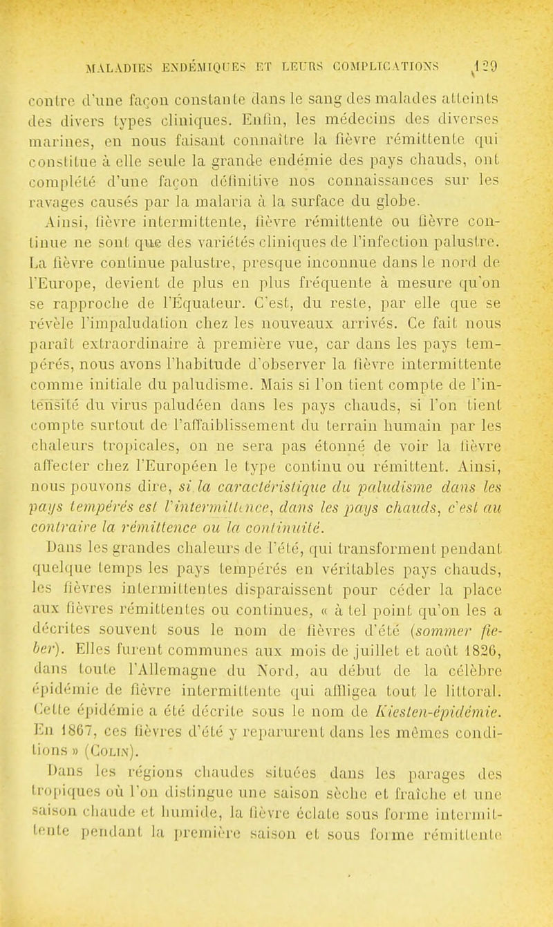 contre d'uue façon constante dans le sang des malades atteints des divers types cliniques. Enfin, les médecins des diverses marines, en nous faisant connaître la fièvre rémittente qui constitue à elle seule la grande endémie des pays chauds, ont complété d'une façon délinitive nos connaissances sur les ravages causés par la malaria à la surface du globe. Ainsi, fièvre intermittente, fièvre rémittente ou lièvre con- tinue ne sont qiie des variétés cliniques de l'infection palustre. La fièvre continue palustre, presque inconnue dans le nord de l'Europe, devient de plus en plus fréquente à mesure qu'on se rapproche de l'Equateur. C'est, du reste, par elle que se révèle l'inipaludation chez les nouveaux arrivés. Ce fait nous paraît extraordinaire à première vue, car dans les pays tem- pérés, nous avons fhabitude d'observer la fièvre intermittente comme initiale du paludisme. Mais si l'on tient compte de l'in- tensité du virus paludéen dans les pays chauds, si l'on tient compte surtout de l'afTaiblissement du terrain humain par les chaleurs tropicales, on ne sera pas étonné de voir la lièvre affecter chez l'Européen le type continu ou rémittent. Ainsi, nous pouvons dire, si la caracléristique du paludisme dans les ■pays tempérés est rintermilttnce, dans les pays chauds, cesl au contraire la rémiltence ou la continuité. Dans les grandes chaleurs de l'été, qui transforment pendant quelque temps les pays tempérés en véritables pays chauds, les fièvres intermittentes disparaissent pour céder la place aux fièvres rémittentes ou continues, « à tel point qu'on les a décrites souvent sous le nom de fièvres d'été {sommer fie- ber). Elles furent communes aux mois de juillet et août 1826, dans toute l'Allemagne du Nord, au début de la célèbre épidémie de fièvre intermittente qui affligea tout le littoral. Cette épidémie a été décrite sous le nom de Kiesten-épidcmie. En 1867, ces fièvres d'été y reparurent dans les mômes condi- tions » (COLU\). Dans les régions chaudes situées dans les parages des tropiques où l'on distingue une saison sèche et fraîche et une saison chaude et humide, la lièvre éclate sous forme intermit- tente pendant la première saison et sous forme rémittente