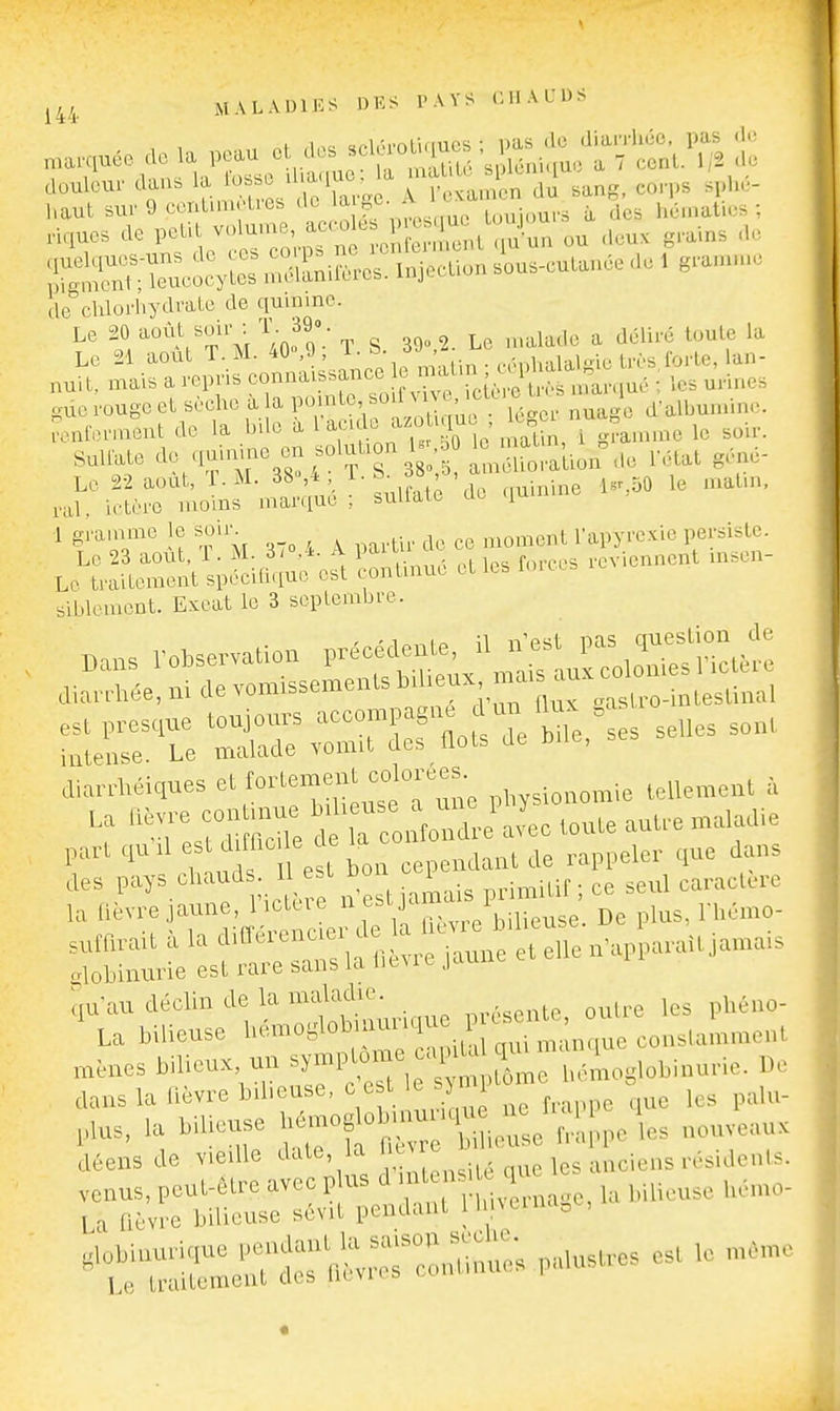 .a^iuée de la peau et dos sclé.oluju.J t douleur dans la fosse ^l'aque U ^'^^^ eo.-,.s sphé- haul su. 9 centimètres de ^^[|f ' l,^;' Tes h'é.natios ; ,iques de petit volume, ^ ^ ^^^^ .^^^^^^^^ ou <leux grains de iSKo^S S;i«cuô^ ius-eutan.e de . gramme Ile''chlorhydrate de quinine. Le 20 ^'^\\^^Vy T S. 39.2. Le malade a déliré toute la Le 21 août ^ nuit, mais a repris connaissance t mau i^^^^^^^ ^^.^^^ ouerougeet sèche àla P»/^^'d'albumine. a.nfern.ent de la bile à l^,«^f.° ^^^'^^ le soir. Sulfate <^^XTS^l TT^^^^^o^^ona. l'état géné- Le 22 août, T. M. 38^* , ^ J.Kai; de duinine 1«'..50 le matin, ral, ictère inoins mar^iue ; buUate de (lum 1 gramme le soir^ ^^^^^^^^^^t Tapyrexie persiste. Le 23 août, 1. M 3/o.-k A P^^ ^ ,cvienncnt msen- Lo traitement spécifique est continue et les i sil.lement. Exeat le 3 septembre. Bans r„M..va«o„ :^:'jt:^:'zJ:: diarrhéiques et fortement colorées i 'Tes^uS In e'^rtoute an.e maladie  , nd 1 est bon cependant de rappeler que dans -SSrrL':sf=a2r:^'ètellen.apUit.amais ,,u-au déclin de la maladie. .„tç outre les pliéno- La bilieuse ^'^'^''<^^:^^,^^^^^ „,^n. conslamn.en, ,n,nes bilieux un ^y-l'^»;, ' ' ^m bomoglobinurie. IV dans la Dcvre b.beuse,  ' « ^  ' ^ que les palu- ,a bilieuse '«^f 't ie'e Ir!, pe les nouveau, jéens de v.edle date la ,,„,i,„s ,^sideuls. ntr:— est. mom..