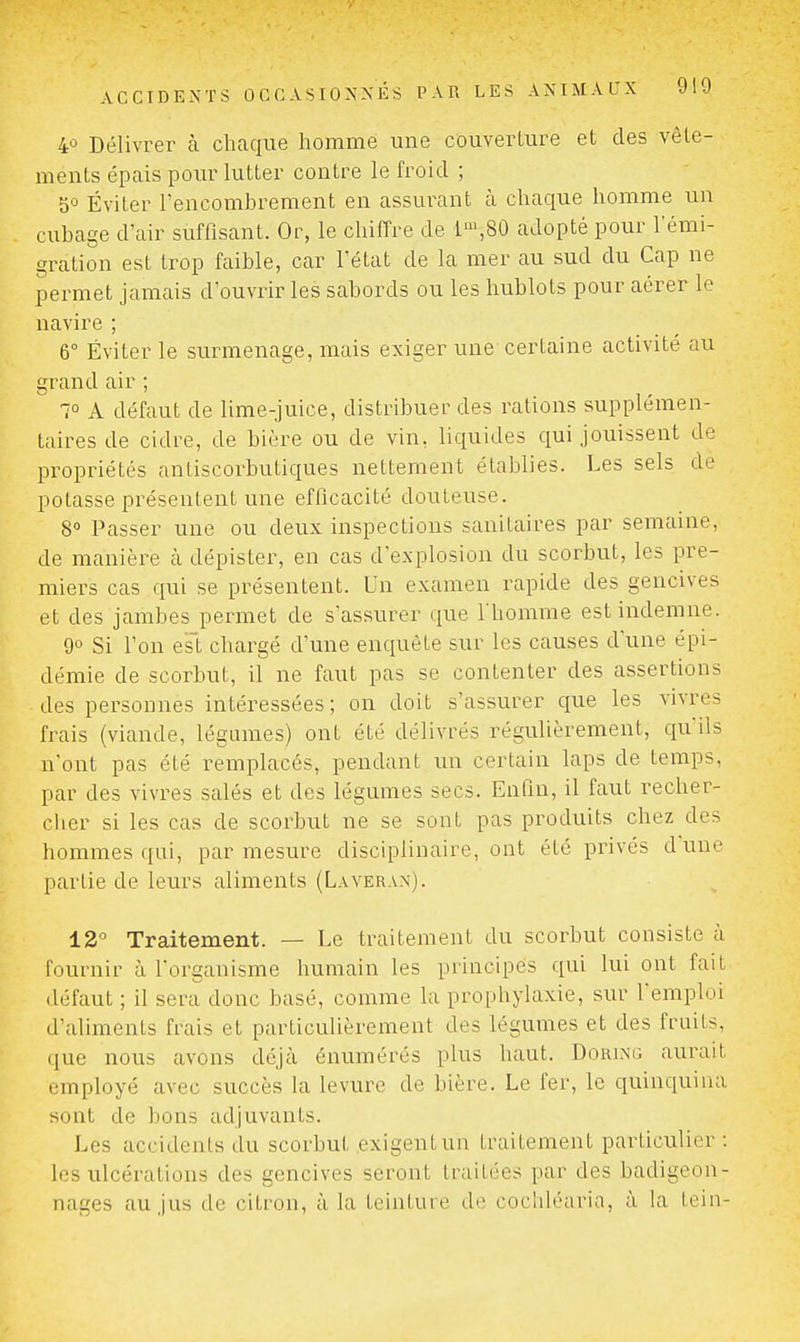 4û Délivrer à chaque homme une couverture et des vêle- ments épais pour lutter contre le froid ; 50 Éviter l'encombrement en assurant à chaque homme un cubage d'air suffisant. Or, le chiffre de l-^.SÛ adopté pour l'énai- gration est trop faible, car l'état de la mer au sud du Cap ne permet jamais d'ouvrir les sabords ou les hublots pour aérer le navire ; 6° Éviter le surmenage, mais exiger une certaine activité au grand air ; 1° A défaut de lime-juice, distribuer des rations supplémen- taires de cidre, de bière ou de vin, liquides qui jouissent de propriétés antiscorbutiques nettement établies. Les sels de potasse présentent une eflicacité douteuse. S Passer une ou deux inspections sanitaires par semaine, de manière cà dépister, en cas d'explosion du scorbut, les pre- miers cas qui se présentent. Un examen rapide des gencives et des jambes permet de s'assurer que l'homme est indemne. 90 Si l'on es't chargé d'une enquête sur les causes d'une épi- démie de scorbut, il ne faut pas se contenter des assertions des personnes intéressées; on doit s'assurer que les vivres frais (viande, légumes) ont été délivrés régulièrement, qu'ils n'ont pas été remplacés, pendant un certain laps de temps, par des vivres salés et des légumes secs. Enfin, il faut recher- ciier si les cas de scorbut ne se sont pas produits chez des hommes qui, par mesure disciplinaire, ont été privés dune partie de leurs aliments (Laverax). 12 Traitement. — Le traitement du scorbut consiste à fournir à l'organisme humain les principes qui lui ont fait défaut ; il sera donc basé, comme la prophylaxie, sur l'emploi d'aliments frais et particulièrement des légumes et des fruits, que nous avons déjà énumérés plus haut. Dorixg aurait employé avec succès la levure de bière. Le fer, le quinquina sont de bons adjuvants. Les accidents du scorbut exigent un traitement particulier : les ulcérations des gencives seront traitées par des badigeon- nages au jus de citron, à la teinture do cochléaria, à la lein-