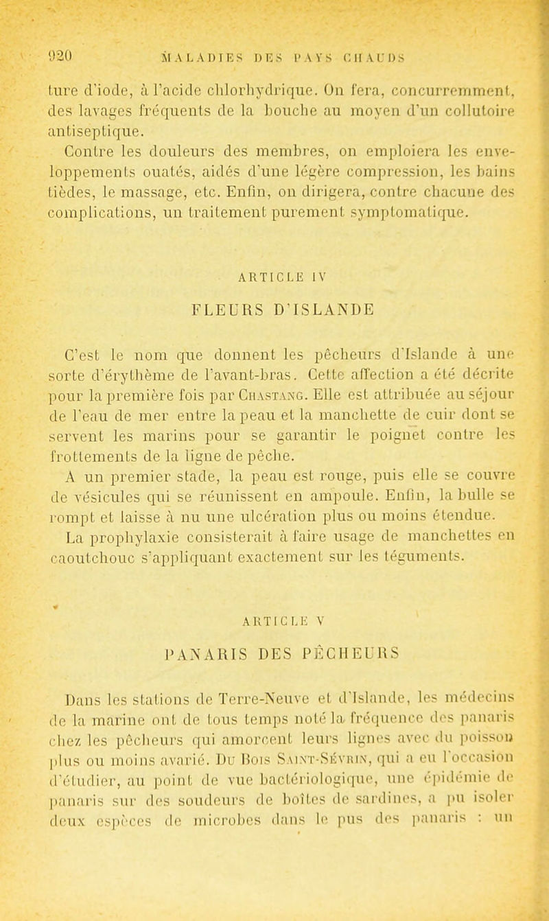 ture d'iode, à l'acide chlorhydrique. On fera, concurremment, des lavages fréquents de la bouche au moyen d'un collutoire antiseptique. Contre les douleurs des membres, on emploiera les enve- loppements ouatés, aidés d'une légère compression, les bains tièdes, le massage, etc. Enfin, on dirigera, contre chacune des complications, un traitement purement symptomatique. ARTICLE IV FLEURS D'ISLANDE C'est le nom que donnent les pêcheurs d'Islande à un*- sorte d'érythème de l'avant-bras. Cette affection a été décrite pour la première fois par Chastang. Elle est attribuée au séjour de l'eau de mer entre la peau et la manchette de cuir dont se servent les marins pour se garantir le poignet contre le? frottements de la ligne de pèche. A un premier stade, la peau est rouge, puis elle se couvre de vésicules qui se réunissent en ampoule. Enfin, la bulle se rompt et laisse à nu une ulcération plus ou moins étendue. La prophylaxie consisterait à faire usage de manchettes en caoutchouc s'appliquant exactement sur les téguments. AKTICMi V PANARIS DES PÉCHEURS Dans les stations de Terre-Neuve et d'Islande, les médecins lie la marine ont do tous temps noté la fréquence des panaris ciiez les pêcheurs qui amorcent leurs lignes avec du poisson plus ou moins avarié. Du Hois Sai.nt-Sévrin, qui a eu l'occasion d'étudier, au point de vue bactériologique, une épidémie de panaris sur des soudeurs de boîtes de sardines, a pu isoler deux espèces de microbes dans le pus des panaris : nn