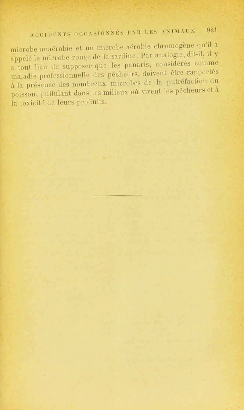 microbe anaérobie et un microbe aérobie cbromogène qu'il a appelé le microbe ronge de la sardine. Par analogie, dit-il, il y a tout lieu de supposer que les panaris, considérés comme maladie professionnelle des pêcheurs, doivent être rapportes à la présence des nombreux microbes de la putréfaction du poisson, pullulant dans les milieux où vivent les pêcheurs et a la toxicité de leurs produits.