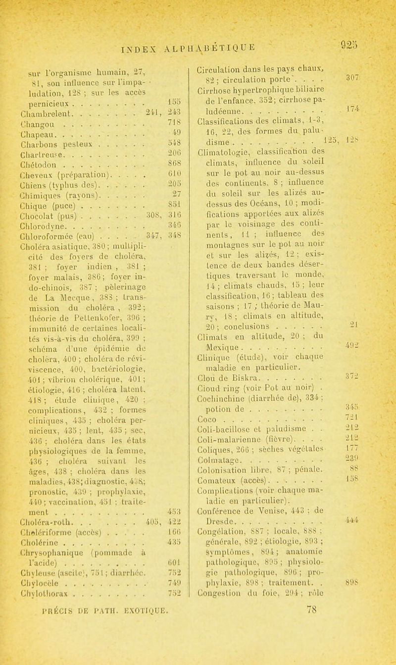 sur rorgaiiisiiic humain, 27, SI, son influence sufl'impa- ■ ludalion, 1-2S ; sut- les accès pernicieux I^d Gliambi-eleut 2il, 243 Cliangou I*' Cliapeau Cliarbons pesleux 3^8 Cliarlreufe 200 CliL'lodon 808 (^lieveux (préparation) 010 Chiens (typhus îles) 20o Chimiques (rayons) 27 Chique (puce) 8bl Chocolat (pus) :i08, 310 Chloroiiyne 340 Chloroformée (eau) 347, 348 Choléra asiatique, 380 ; mulLipli- cité des foyers de choléi'a, 3S1 ; foyer indien , 3S1 ; foyer malais, 3SG; foyer in- do-chinois, 387 ; pèlerinage de La Mecque , 383 ; trans- mission du choléra, 392; théorie de l'eltenUorer, 390 ; immunité de certaines locali- tés vis-à-vis du clioléra, 39'J ; schéma d'une épidémie de choléra, 400 ; choléra de revi- viscence, 400, bactériologie, 40) ; vibrion cholérique, 401 ; éliologie, 410 ; choléra latent, 418; étude clinique, 420 ; complications, 432 ; formes cliniques, 433 ; choléra per- nicieux, 433 ; lent, 435 ; sec, 430 ; choléra dans les états physiologiques de la femme, 43(i ; choléra suivant les âges, 438 ; choléra dans les maladies, 438;diagnostic, 4oii; pronostic, 43'.) ; prophylaxie, 440; vaccination, 431 : traite- ment 4.Ï3 Choléra-roth 403, 422 Cholériforme (accès) 100 Cholérine 43d Chrysoplianique (pommade ù l'acide) 001 Cliy Iftuse (ascite), 7o I ; diarrhée. 7;)2 Chylocèle 74il Chylothorax 732 l'RÉCIS liK l'.ATII. liXOTKjUE. Circulation dans les pays chaux, 82 ; circulation porte'. . . . Cirrhose hypertrophique biliaire de l'enfance. 352; cirrhose pa- ludéenne Classifications des climats, 1-3, 10, 22, dos formes du palu- disme l-3i Climatologie, classification des climats, influence du soleil sur le pot au noir au-dessus des continents. 8 ; influence du soleil sur les alizés au- dessus des Océans, 10 ; modi- fications apportées aux alizés par le voisinage des conti- nents , 11 ; infiueiicc des montagnes sur le pot au noir et sur les alités, 12 ; exis- tence de deux bandes déser- tiques traversant le monde, J4; climats chauds, 15; leur classification, 10; tableau des saisons ; 17 ; théorie de Mau- ry, 18 ; climats en altitude, 20 ; conclusions Climats en altitude, 20 ; du Mexique Clinique (étude), voir chaque maladie en particulier. Clou de Biskra Cioud ring (voir Pot au noir) . Cochinchine (diarrhée de), 334 ; potion de Coco Coli-bacillosc et paludisme . . Coli-malarienne (fièvre). . . . Coliques, 200; sèches végétales Colmatage Colonisation libre, 87 ; pénale. Comateux (accès) Complications (voir chaque ma- ladie en particulier). Conférence de Venise, 443 : de Dresde Congélation, SS7 ; locale, 888 ; générale, 892 ; étiolojjie, 893 ; symptômes, 894; auatomie pathologique, 803 ; pliysiolo- gie pathologique, 890 ; pro- phylaxie, 898 : traitement. . Congestion du foie, 294 ; râle 78 307 174 21 492 372 343 721 212 212 177 239 88 15S 444 S9t<