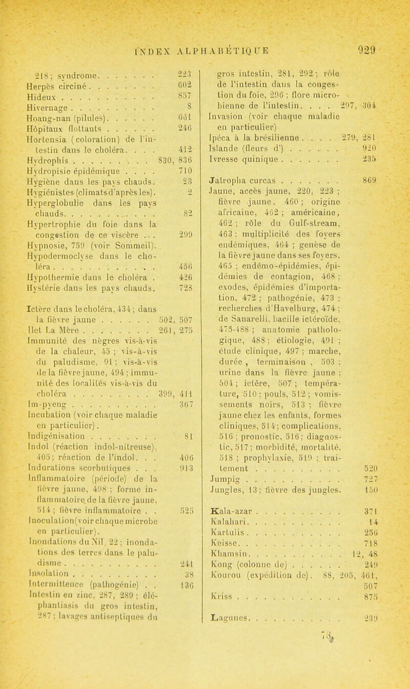 ■ils ; syndrome Herpès circiné Hideux Hivernage Hoaiig-nan (pilules) Hôpitaux floUauts Hortensia (coloraliou) de l'iu- tesliii dans le choiera. . . . Hydrophis S30 Hydropisie épidémique .... Hygiène dans les pays chauds. Hygiénistes (climalsd'aprôs les). Hyperglobulie dans les pays chauds Hypertropliie du foie dans la congsstion de ce viscère .. . Hypnosie, 739 (voir Sommeil). Hypodermoclyse dans le cho- léra Hypothermie dans le choléra . Hystérie dans les pays chauds. 2i:î 00-2 S57 8 (iùl 240 412 836 710 Ï3 82 2n9 431) 426 72S Ictère dans le choléra, 434 ; dans la fièvre jaune 302, 307 Ilot La More 261, 273 Immunité des nègres vis-à-vis de la clialeur, 43 ; vis-à-vis du paludisme, 91 ; vis-à-vis de la fièvre jaune, 494: immu- nité des localités vis-à-vis du choléra 399, 411 Im-pyeng 3U7 Incubation (voir chaque maladie en particulier). Indigénisation 81 Indol (réaction indol-nitreuse). 40.1 ; réaction de l'indol. . . 406 Indurations scorbutiques ... 913 Inflammatoire (période) de la lièvre jaune, 498 ; forme in- (lamniatoire.de la fièvre jaune, ■^14; fièvre infiammaloirc . . 523 lnoculalion(voir chaque microbe en particulier). Inondations du Nil, 22: inonda- tions des terres dans le palu- disme :i41 liLsolation ;iS Interniitleiice (palliogénie) . . 130 Inicstiii en zinc, 287, 289; élé- plianliasis du gros intestin, 287: lavages anlisepliqnos du gros intestin, 281, 292 ; rôle de l'intestin dans la conges- tion du foie, 296 ; fiore micro- bienne de l'inteslin. . . . 297, 304 Invasion (voir chaque maladie en particulier) Ipéca à la brésilienne. . . . 279, 281 Islande (fieurs d') 920 Ivresse quinique 235 Jatropha curcas 809 .launc, accès jaune, 220, 223 ; fièvre jaune, 460; origine ■ africaine, 402 ; américaine, 462 ; rôle du Gulf-stream, 463 ; multiplicité des foyers endémiques, 464 ; genèse de la fièvre jaune dans ses foyers, 4C3 ; endémo-épidémies, épi- démies de contagion, 408 ; exodes, épidémies d'importa- tion, 472 ; pathogénie, 473 ; recherches d'Havelbui'g, 474 ; de Sanarelli. bacille ictéroïde, 473-488 ; anatomie patholo- gique, 488; étiologie, 491 ; étude clinique, 497 ; marche, durée , terminaison , 303 ; urine dans la fièvre jaune : 504 ; Ictère, 307 ; tempéra- ture, 310; pouls, 512; vomis- sements noirs, 513 ; fièvre jaune chez les enfants, formes cliniques, 51 1; complications, 316 ; pronostic, 516: diagnos- tic, 517; morbidité, mortalité, 318 ; prophylaxie, 319 ; trai- tement 520 Jumpig 727 Jungles, 13; fièvre des jungles. loit Kala-azar 371 Ivalahari 14 Kartulis 236 Keissc 718 Khamsin 12, 48 Kong (colonne de) 249 Koiirou (expédition de). 88, 203, 461, 507 Kriss 873 Lagunes 239