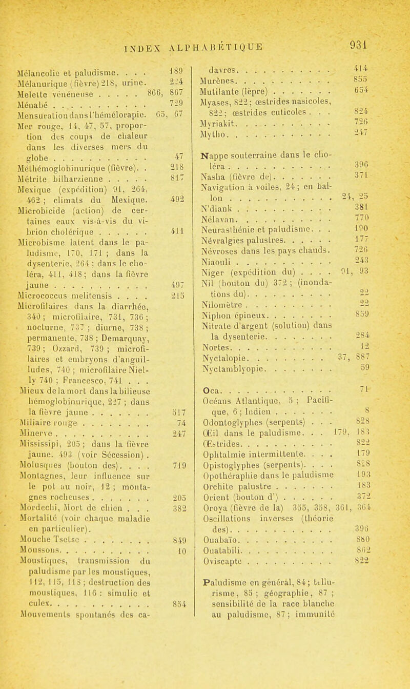 Mélancolie et paludisme. ... 189 Mélanurique ( fièvre) ^18, urine. '2-4 Melello vénéneuse 807 Ménaljé 7i9 Mensuration JansTliémclorapie. Oo, C7 Mer rouge, l't, 47, 57, propor- tion des coups de clialeur dans les diverses mers du globe 47 MéUiémoglobinurique (fièvre). . 21S iMétrile bilharzienne 817 Mexique (expédition) 91, 264, 4C2 ; climats du Mexique. 492 Microbicide (action) de cer- taines eaux vis-à-vis du vi- brion cholérique 411 Microbisme latent dans le pa- ludisnu', 170, 171 ; dans la dysenterie, 264 ; dans le cho- léra, 411, 418; dans la fièvre jaune 497 Micrococcus melitensis .... 21o Microfilaires dans la diarrhée, 340; microfiluire, 731, 736 ; nocturne, 7o7 ; diurne, 738 ; permanente, 738 ; Deniarquay, 739; Ozzard, 739; microfi- laires et embryons d'anguil- ludes, 740; niicrofilaire Niel- ly 740 ; Fraiicesco, 741 . . . Mieux de la mort dans labilieuse hémoglobinurique, 227 ; dans la (ièvre jaune .t17 Jliliaire rouge 74 iMinerve 247 Mississipi, 203; dans la lièvre jaune. 493 (voir Sécession) . Molusqiies (bouton des). . . . 719 Montagnes, leur indueuce sur le pot au noir, 12 ; monta- gnes rocheuses 203 Mordeclii, .Mort de chien . . . 382 Mortalité (voir chaque maladie en particulier). Mouche ïsctso 849 Moussons 10 Moustiques, transmission du paludisme par les niousliques, 112, 113, 118 ; destruction des moustiques. 110: simulic et culcx. ... 834 Mouvcmenls spontanés des ca- davrcs 414 Murènes 833 Mutilante (lèpre) 634 Myases, 822 ; œslrides nasicoles, 822: œstrides culicolcs . . . 824 Myriakit ''26 Mytho 247 Nappe souterraine dans le cho- léra 30« Nasha (fièvre de) 371 Navigation à voiles, 24 ; en bal- lon 2i, 2o N'diank 381 Nélavan 0 Neurasihénie et paludisme. . . 190 Névralgies palustres 177 Névroses dans les pays chauds. 72(! Niaouli 243 Niger (expédition du) .... 91, 93 Nil (bouton du) 372 ; (inonda- tions du) 22 Nilomètre 22 Niphon épineux 839 Nitrate d'argent (solution) dans la dysenterie 284 Nortes 12 Nyclalopie 37, 887 Nyctamblyopie 39 Oca i Océans Atlantique, 3 : Pacifi- que, 6 ; indien 8 Odonloglyphes (serpents) . . . 828 CEil dans le paludisme. . . 179, 183 CEïtrides 822 Ophtalmie intermittente. . . . 179 Opistoglyphes (serpents). . . . Si8 Opolhéraphie dans le paludisme 193 Orchite palustre 183 Orient (bouton d') ..... . 372 Oroya (fièvre de la) 353, 358, 361, 304 Oscillations inverses (théorie des) 396 Ouabaïo 8S0 Ouatabili 802 Oviscapto 822 Paludisme en général, 84 ; lillu- risme, 85; géographie, 87 ; sensibilité de la race blanche au paludisme, 87 ; immunité