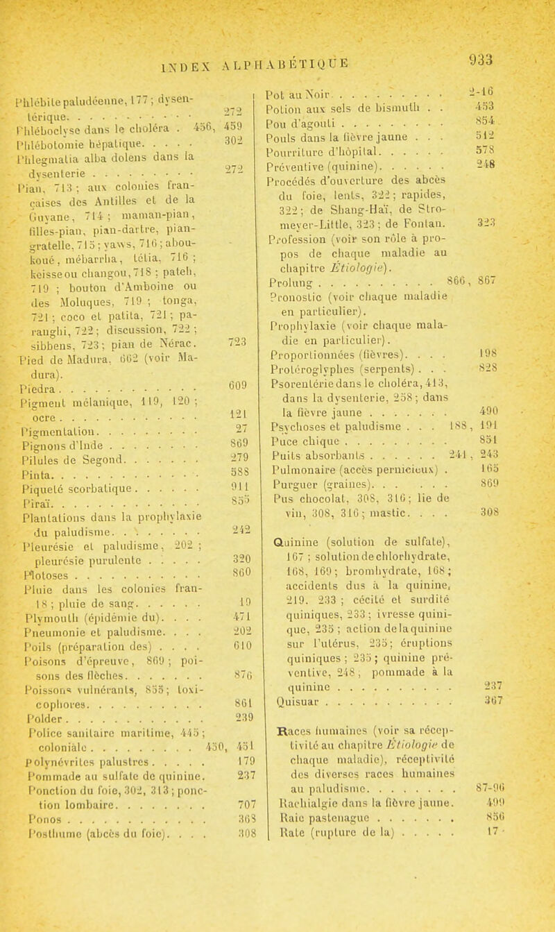 l'hlébitepaludéenne, 177; dyseu- lorique l Uléboclyse dans lu clioléra . 456, 459 l'Iilébotoniie liépaliqiie 30i l'iilegiiiatia alba dolens dans la dysenterie l'iaii, 713; aux colonies fran- çaises des Antilles el de la Guyane, 714; nian\an-pian, lillës-pian, pian-dartre, pian- gratelle, 715 ; ya%\s, 710 ; abou- koué, mébarriia, Ictia, 716; lioisseou cbangnu,71S ; pateli, 719 ; bouton d'Aniboine ou des Moluques, 719 ; longa, 7:il ; coco et patita, 721; pa- rauglii, 722; discussion, 72i ; sibbens, 723; pian de Nérac. 72; lied de iMadura. liOi (voir Ma- dura). 009 Pigment racianique, 119, 120 ; 121 27 860 279 588 911 So^ Plantations dans la propbylaxie 242 Pleurésie et paludisme, 202 ; 320 860 Pluie dans les colonies fi'an- 19 Plymoulli (épidémie du). 471 Pneumonie el paludisme. 202 Poils (préparation des) . CIO Poisons d'épreuve, 869 ; poi- 870 Poisson! vulnérants, Sjo; loxi- 801 239 Police sanitaire maritime, 4'i5 430, 451 179 l'ommade au sulfate de quinine 237 Ponction du foie, 302, 313 ponc tien lombaire 707 Ponos 30S Postlnimc (abcès du foicj. 308 Pot au Noir ^i-l» Potion aux sels de bismulb . . 453 Pou d'agouti '^54 Pouls dans la lièvre jaune . . . 512 Pourriture d'iiôpital S^S Préventive (quinine) -48 Procédés d'ouverture des abcès du foie, lents, 322; rapides, 322; de Shang-Ha'i, de Stro- meyer-Little, 323 ; de Fonlan. 323 Pi'ofession (voir son rôle à pro- pos de cliaque maladie au cliapitre Étiologie). Prolung S60 , 867 Pronostic (voir cliaque maladie en particulier). Prophylaxie (voir chaque mala- die en particulier). Proportionnées (lièvres). . . . 198 Protéroglypbes (serpents) . . . 828 Psoreutériedans le choléra, 413, dans la dysenterie, 2o8; dans la fièvre jaune 490 Psychoses et paludisme . . . 188, 191 Puce chique 851 Puits absorbants 241 , 243 Pulmonaire (accès pernicieux) . Iflo Purguer (graines) 869 Pus chocolal. 308, 310; lie de vin, 308, 310 ; mastic. . . . 308 Quinine (solution de sulfate), 107 ; solution de chlorhydrate, 108, 169; bromhydrate, 168; accidents dus à la quinine, 219. 233 ; cécité et surdité quiniques, 233 ; ivresse quini- que, 235; action delaquinine sur l'utérus, 235; éruptions quiniques ; 235 ; quinine pré- ventive, 248 ; pommade à la quinine 237 Quisuar 367 Races luiniaines (voir sa récep- tivité au chapitre Etiologie de chaque maladie), réceptivité des diverses races humaines au paludisme 87-90 Hachialgic dans la fièvre jaune. 499 Raie pastonague 850 Rate (rupture de la) 17 •