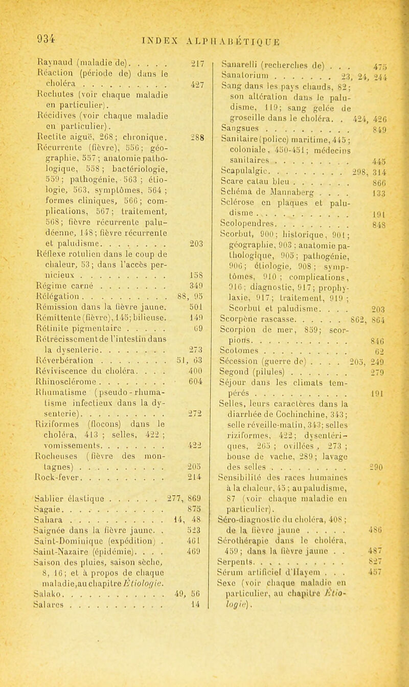 Raynaud (maladie de) 217 Kcacliou (période do) dans le choléra 407 Hocliutes (voir chaque maladie en particulier). Récidives (voir chaque maladie en parliculier). Redite aiguë, 2C8 ; chronique. 288 Récurrente (fièvre), ooC; géo- grapiiie, 537; anatornie patho- logique, 5oS ; bactériologie, 5o9; pathogénie, 503 ; étio- logie, 503, symptômes, 504 ; formes cliniques, 5G0 ; com- plications, 507; traitement, 508; fièvre récurrente palu- déenne, 148; fièvre récurrente et paludisÊiie 203 Réflexe rotulien dans le coup de chaleur, 53; dans l'accès per- nicieux 158 Régime carné 340 Rélégation 88, ',)5 Rémission dans la fièvre jaune. 501 Rémittente (fièvre), 145; bilieuse. 140 Rétinite pigmentairc 09 Rétrécisscmentde l'intestin dans la dysenterie 273 Réverbération 51, 03 Reviviscence du choléra. ... 400 Rhinosclérome 004 Rhumatisme ( pseudo - rhuma- tisme infectieux dans la dy- senterie) 272 Riziformes (flocons) dans le choléra, 413 ; selles. Ait ; vomissements 422 Rocheuses ( fièvre des mon- tagnes) 205 Rock-lever 214 Sablier élastique 277, 869 Sagaie 873 Sahara 14, 48 Saignée dans la fièvre jaune. . 523 Saint-Dominique (expédition) . 401 Saint-Nazaire (épidémie). . . . 400 Saison des pluies, saison sèche, 8, 10; et à propos de chaque maladie,auciiapitre /'Jlioloi/ia. Salako ' . . 49, 50 Salares 14 Sanarelli (recherches de) . . . 4-y, Sanaloriun) 23, 24, 244 Sang dans les pays chauds, 82; son altération dans le palu- disme, 119; sang gelée de groseille dans le choléra. . 424, 420 Sangsues 349 Sanitaire(police) maritime, 445 ; coloniale. 450-451; médecins sanitaires . 445 Scapulalgic 298, 314 Scare catau bleu 860 Schéma de Mannaberg .... 133 Sclérose en plaques et palu- disme ifli Scolopendres g.js Scorbut, 000 ; historique, Ool; géographie, 90.3 ; anatomie pa- thologique, 903 ; patliogénie, 900; étiologie, 008; symp- tômes, 010 ; complications, 910; diagnostic, 917; prophy- laxie, 917; traitement, 910; Scorbut et paludisme. . . . 203 Scorpène rascasse 802, 804 Scorpion de nier, 859; scor- pions 840 Scotomes 02 Sécession (guerre de) ... . 205, 249 Segond (pilules) 279 Séjour dans les climats tem- pérés loi Selles, leurs caractères dans la diarrhée de Cochinchine, 343; selle réveille-matin, 3 i-3; selles ri/.iformes, 422; dysentéri- ques, 205 ; ovillces , 273 ; bouse de vache, 289 ; lavage des selles 290 Sensibilité dos races humaines à la chaleur, 'i-3 ; au paludisme, 87 (voir chaque maladie en particulier). Séro-diagnostic du choléra, 408 ; de la lièvre jaune 480 Sérothérapie dans le choléra, 459; dans la fièvre jaune . . 487 Serpents 827 Sérum arlificiel d'ilayem . . . 457 Sexo (voir chaque maladie en particulier, au chapitre Ktio- logii').