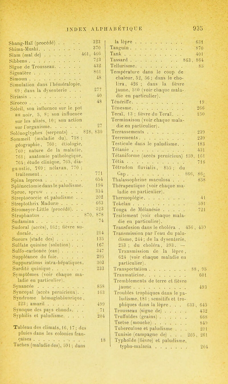 Shang-Haï (procédé) . . . . 323 Shima-Muslii 370 Siam {mal de) Ml, 'H'C Sibbens -3 Signe de Trousseau 432 Sigualère Simoun Simulation dans l'héméralopie, 69; dans la dysenterie . . . 277 Siriasis 40 Sirocco 48 Soleil, son iniluencc sur le pot au noir, 3, S; son influence sur les alizés, 10; son action sur l'organisme 27 Solcnoglyplies (serpents) . . 828, 830 Sommeil (maladie du), 738 ; géographie, 760 ; étiologie, 760; nature de la maladie, 761; auatomie patliologique, 7Gi: étude clinique, 703, dia- gnostic, 760; nélavan, 770 ; traitement 771 Spina leprosa 634 Splénectomiedansle paludisme. 194 Sprue, spruw 334 Slreptococcie et paludisme . . 202 Slreptothrix Maduraj 663 Stromeycr-Little (procédé). . . 323 Stropliantus 870, 878 Sudamina 74 Sudoral (accès), 102; fièvre su- dorale 214 Sueurs (stade des) 133 Sulfate quinine (solution) . . . 167 Sulfo-carbonce (eau) 347 Suppléance du foie 293 Suppurations intra-liépatiques. 303 Surdité quinique 233 Symptômes (voir chaque ma- ladie en particulifr). Synancée 838 Syncopal (accès pernicieux). . 163 Syndrome liémoglobinnrique, 223 ; amaril 409 Synoque des pays chiuids. . . 71 Syphilis et paludisme 204 Tableau des climats, 16, 17; des pluies dans les colonies fran- çaises .... 18 Taclifis (maladiedes), 391 ; dans la lèpre Tanguin Tank Tassard 8G3, Tellurisnie Température dans le coup de chaleur, 52, 36 ; dans le cho- léra, 426 ; dans la fièvre jaune, 510 (voir chaque mala- die en particulier). Ténériffe Ténesme Teraï, 13 ; fièvre du Teraï. . . Terminaison (voir chaque mala- die en particulier). Terrassements Terrements Testicule dans le paludisme. . Tétanie Tétaniforme (accès pernicieux) 139, Télia Tctrodon fluvialis, 833; du Cap 866, Thalassophrine maculosa . . . Thérapeutique (voir chaque ma- ladie en particulier). Thermoplégie Tokelau Tonga de Mélanésie Traitement (voir chaque mala- die en particulier). Transfusion dans le choléra . 436 , Transmission par l'eau du palu- disme, 244; de la dysenterie, 233 ; du choléra, 393. — Transmission de la lèpre, 624 (voir chaque maladie en particulier). Transportation 85 Trauniaticine Tremblements de terre et fièvre jaune Troubles trophiques dans le pa- ludisme, 181 ; sensitifs et tro- phiques dans la lèpre . . . Trousseau (signe de) Truffoules (grains) Tsetse (mouche) Tuberculose et paludisme . . . Tunisie (campagne de) . . , Typhoïde (lièvre) et paludisme, typho-niainria G3I 870 401 864 83 19 266 150 239 239 183 431 161 716 86i 838 41 391 721 439 033 203 , 93 601 493 643 432 668 849 201 261 204