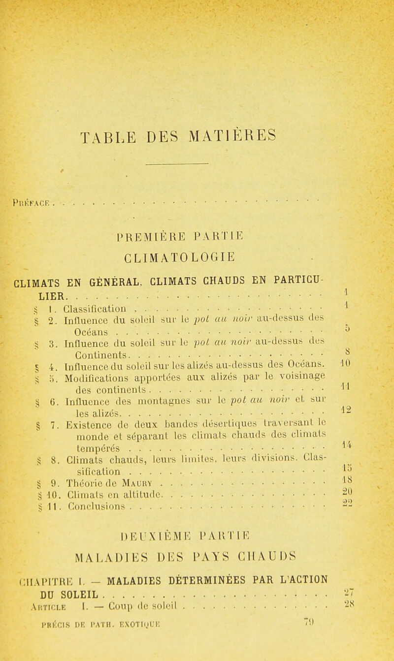 TABLE DES MATIÈRES PliKFACK PREMIÈRE PARTIE CLIMATOLOGIE CLIMATS EN GÉNÉRAL, CLIMATS CHAUDS EN PARTICU- LIER I. Classilicatiou g 2. Influence du soleil sur le pot au tiolr aii-dossus des Océans S 3. Influence du soled sur le poL au noir au-dessus des Continents • • § 4. Influence du soleil sur les alizés au-dessus des Océans. S 0. Modifications apportées aux alizés par le voisinage des continents ^ 6. Influence des montagnes sur le pot au noir et sur les alizés § 7. Existence de deux bandes désertiques traversant le monde et séparant les climats chauds des climats tempérés • ■ S 8. Climats chauds, leurs limites, leurs divisions. Clas- sification § 9. Théorie de Mauuy g 10. Climals en altitude i \ \. Conclusions DEUXIÈME PARTIE MALADIES DES PAYS CHAUDS Cil.XPITRE I. - MALADIES DÉTERMINÉES PAR L'ACTION DU SOLEIL .Xhticle I. — Coup de soleil HRKCIS I)K l'ATlI. KXOTI(.)l.'K