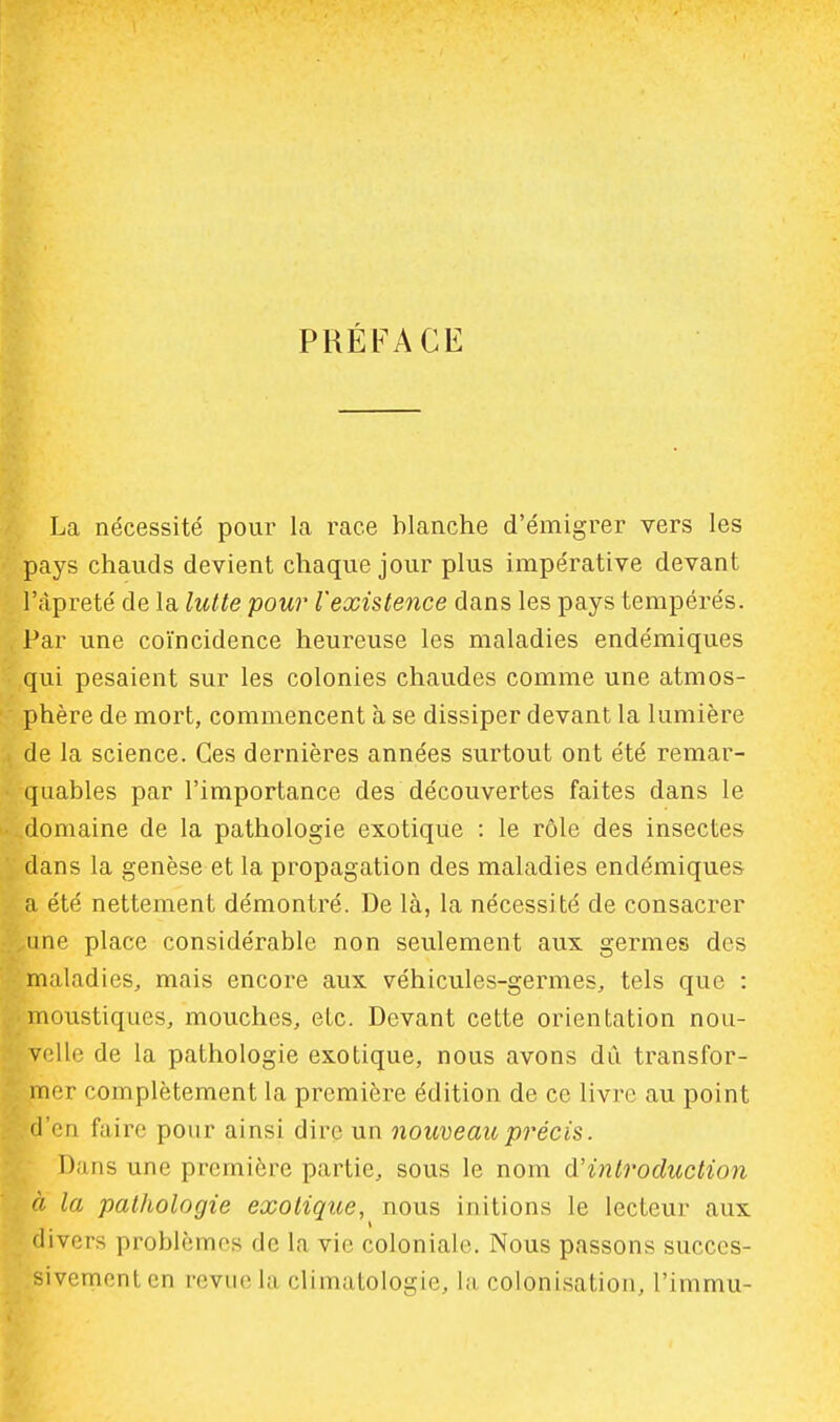 PRÉFACE La nécessité pour la race blanche d'émigrer vers les pays chauds devient chaque jour plus impérative devant l'àpreté de la lutte pour l'existence dans les pays tempérés. Par une coïncidence heureuse les maladies endémiques qui pesaient sur les colonies chaudes comme une atmos- phère de mort, commencent à se dissiper devant la lumière de la science. Ces dernières années surtout ont été remar- quables par l'importance des découvertes faites dans le ..domaine de la pathologie exotique : le rôle des insectes dans la genèse et la propagation des maladies endémiques a été nettement démontré. De là, la nécessité de consacrer ,une place considérable non seulement aux germes des maladies, mais encore aux véhicules-germes, tels que : i moustiques, mouches, etc. Devant cette orientation nou- velle de la pathologie exotique, nous avons dû transfor- mer complètement la première édition de ce livre au point H en faire pour ainsi dire un nouveau précis. Dans une première partie, sous le nom d'introduction à la pathologie exotique, nous initions le lecteur aux divers problèmes de la vie coloniale. Nous passons succes- sivement en revue la climatologie, la colonisation, l'immu-