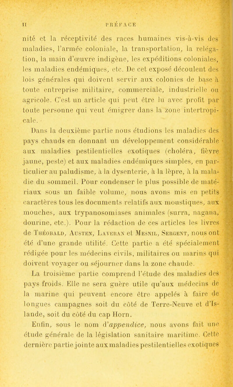 ni té et la réceptivité des races humaines vis-à-vis des maladies, l'armée coloniale, la transportation, la reléga- tion, la main d'œuvre indigène., les expéditions coloniales, les maladies endémiques.! etc. De cet exposé découlent des lois générales qui doivent servir aux colonies de base à toute entreprise militaire, commerciale, industrielle ou agricole. C'est un article qui peut être lu avec profit par toute personne qui veut émigrer dans la zone intertropi- cale. • Dans la deuxième partie nous étudions les maladies des pays chauds en donnant un développement considérable aux maladies pestilentielles exotiques (choléra, fièvre jaune, peste) et aux maladies endémiques simples, en par- ticulier au paludisme, à la dysenterie, à la lèpre, à la mala- die du sommeil. Pour condenser le plus possible de maté- riaux sous un faible volume, nous avons mis en petits caractères tous les documents relatifs aux moustiques, aux mouches, aux trypanosomiases animales (surra, nagana, dourine, etc.). Pour la rédaction de ces articles les livres de ïiiéobald, Austen, Laverax et Mesnil, Sergent, nous ont été d'une grande utilité. Cette partie a été spécialement rédigée pour les médecins civils, militaires ou marins qui doivent voyager ou séjourner dans la zone chaude. La troisième partie comprend l'étude des maladies des pays froids. Elle ne sera guère utile qu'aux médecins de la marine qui peuvent encore être appelés à. taire de longues campagnes soit du côté de Teri'e-Neuve et d'Is- lande, soit du coté du cap Ilorn. Enfin, sous le nom d'appendice, nous avons fait une étude générale de la législation sanitaire maritime. Celle dernière partie jointe aux maladies pestilentielles exotiques