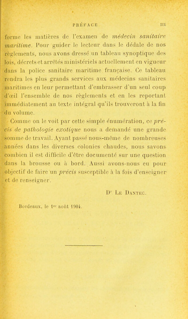 forme les matières de l'examen de médecin sanitaire maritime. Pour guider le lecteur dans le dédale de nos règlements, nous avons dressé un tableau synoptique des lois, décrets et arrêtés ministériels actuellement en vigueur dans la police sanitaire maritime française. Ce tableau rendra les plus grands services aux médecins sanitaires maritimes en leur permettant d'embrasser d'un seul coup d'œil l'ensemble de nos règlements et en les reportant immédiatement au texte intégral qu'ils trouveront à la fin du volume. Comme on le voit par cette simple énumération, ce pré- ci.* de pathologie exotique nous a demandé une grande somme de travail. Ayant passé nous-même de nombreuses années dans les diverses colonies chaudes, nous savons combien il est difficile d'être documenté sur une question dans la brousse ou à bord. Aussi avons-nous eu pour objectif de faire un précis susceptible à la fois d'enseigner et de renseigner. D1' Lé Dantec. Bordeaux, le 1er août 1004.