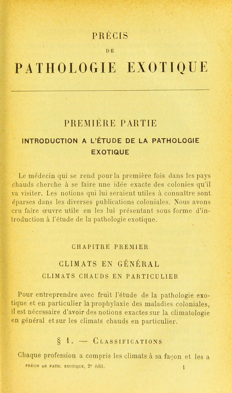 DE PATHOLOGIE EXOTIQUE PREMIÈRE PARTIE INTRODUCTION A L'ÉTUDE DE LA PATHOLOGIE EXOTIQUE Le médecin qui se rend pour la première fois dans les pays chauds cherche à se faire une idée exacte des colonies qu'il va visiter. Les notions qui lui seraient utiles à connaître sont éparses dans les diverses publications coloniales. Nous avons cru faire œuvre utile en les lui présentant sous forme d'in- troduction à l'étude de la pathologie exotique. CHAPITRE PREMIER CLIMATS EN GÉNÉRAL CLIMATS CHAUDS EN PARTICULIER Pour entreprendre avec fruit l'étude de la pathologie exo- tique et en particulier la prophylaxie des maladies coloniales, il est nécessaire d'avoir des notions exactes sur la climatologie en général et sur les climats chauds en particulier. § 1. — Classifications Chaque profession a compris les climats à sa façon et les a