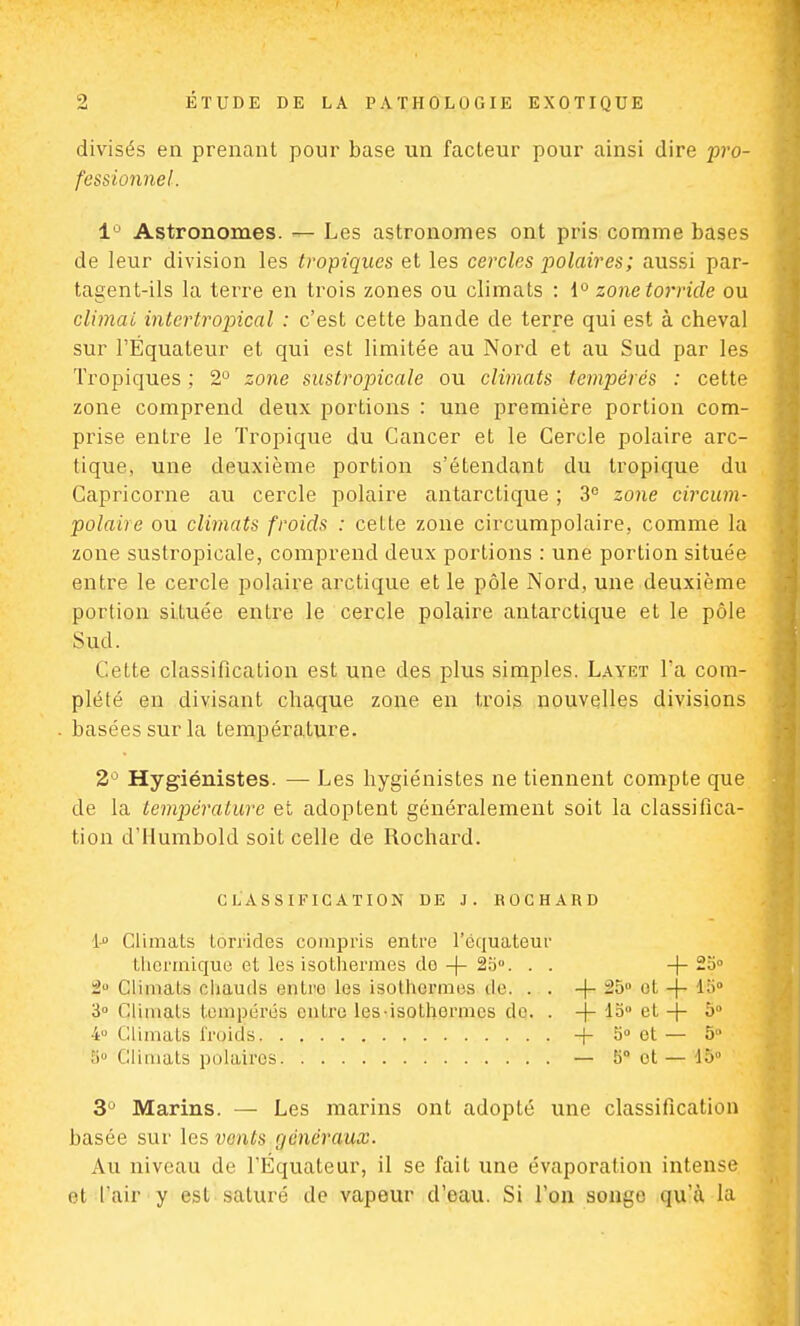 divisés en prenant pour base un facteur pour ainsi dire pro- fessionnel. 1° Astronomes. — Les astronomes ont pris comme bases de leur division les tropiques et les cercles polaires; aussi par- tagent-ils la terre en trois zones ou climats : 1° zonetorride ou climat intertropical : c'est cette bande de terre qui est à cheval sur l'Equateur et qui est limitée au Nord et au Sud par les Tropiques ; 2° zone sustropicale ou climats tempérés : cette zone comprend deux portions : une première portion com- prise entre le Tropique du Cancer et le Cercle polaire arc- tique, une deuxième portion s'étendant du tropique du Capricorne au cercle polaire antarctique ; 3° zone circum- polaire ou climats froids : celte zone circumpolaire, comme la zone sustropicale, comprend deux portions : une portion située entre le cercle polaire arctique et le pôle Nord, une deuxième portion située entre le cercle polaire antarctique et le pôle Sud. Ce Lté classification est une des plus simples. Layet Ta com- plété en divisant chaque zone en trois nouvelles divisions basées sur la température. 2° Hygiénistes. — Les hygiénistes ne tiennent compte que de la température et adoptent généralement soit la classifica- tion d'Humbold soit celle de Rochard. CLASSIFICATION DE J. ROCHARD 1-° Climats loi-rides compris entre l'équateur thermique et les isothermes do -f- 25°. . . -(-200 2° Climats chauds enlro les isothermes do. . . -\- 25° et -f- 15° 3° Climats tempérés entre les-isothermes de. . -j- 15 et + 5° 4» Climats froids + 5° et — 5 îiu Climats polaires — 5° ot — 15° 3° Marins. — Les marins ont adopté une classification basée sur les vents généraux. Au niveau de l'Equateur, il se fait une évaporation intense et l'air y est saturé de vapeur d'eau. Si l'on songe qu'à la