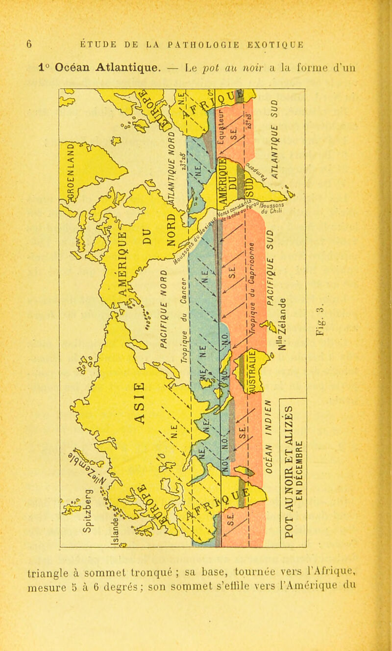 1° Océan Atlantique. — Le pot au noir a la forme d'un triangle à sommet tronqué ; sa base, tournée vers l'Afrique, mesure 5 à 6 degrés; son sommet s'ellile vers l'Amérique du