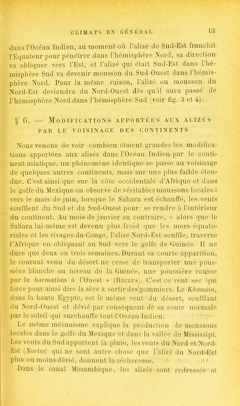 dans l'Océan Indien, au moment où l'alizé de Sud-Est franchit l'Equateur pour pénétrer dans l'hémisphère Nord, sa direction va obliquer vers l'Est, et l'alizé qui était Sud-Est dans l'hé- misphère Sud va devenir mousson du Sud-Ouest dans l'hémis- phère Nord. Pour la même raison, l'alizé ou mousson du Nord-Est deviendra du Nord-Ouest dès qu'il aura passé de l'hémisphère Nord dans l'hémisphère Sud (voir fig. 3 et 4). | 6. — Modifications apportées aux alizés par le voisinage des continents Nous venons de voir combien étaient grandes les modifica- tions apportées aux alizés dans l'Océan Indien par le contir nent asiatique, un phénomène identique se passe au voisinage de quelques autres continents, mais sur une plus faible éten- due. C'est ainsi que sur la côte occidentale d'Afrique et dans le golfe du Mexique on observe de véri Labiés moussons locales;: vers le mois de juin, lorsque le Sahara est échauffé, les vents soufflent du Sud et du Sud-Ouest pour se rendre à l'intérieur du continent. Au mois de janvier au contraire, « alors que le Sahara lui-même est devenu plus froid que les mers équato- riales et les rivages du Congo, l'alizé Nord-Est souffle, traverse l'Afrique en obliquant au Sud vers le golfe de Guinée. Il ne dure que deux ou trois semaines. Durant sa courte apparition, le courant venu du désert ne cesse de transporter une pous- sière blanche au niveau de la Guinée, une poussière rousse par le harmattan à l'Ouest » (Hbcltjs), C'est ce vent sec qui force pour ainsi dire la sève à sortir desgommiers. Le Khamsin, dans la haute Egypte, est le même vent du désert, soufflant du .Nord-Ouest et dévié par conséquent de sa route lïQifàialte par le soleil qui surchauffe tout l'Océan (Mien» Le même mécanisme explique la production de moussons locales dans Le golfe du Mexique etidâns la vallée de Mississipi. Les irents du Sudâpportent la pluie, les vents du Nord èl Nord- Est (Norles) qui ne sont autre chose que l'alizé du Nord-Est plus ou moins dévié, donnent la sécheresse. I ni Dans le canal Mozambique, les alizéî sont redressés'• cl