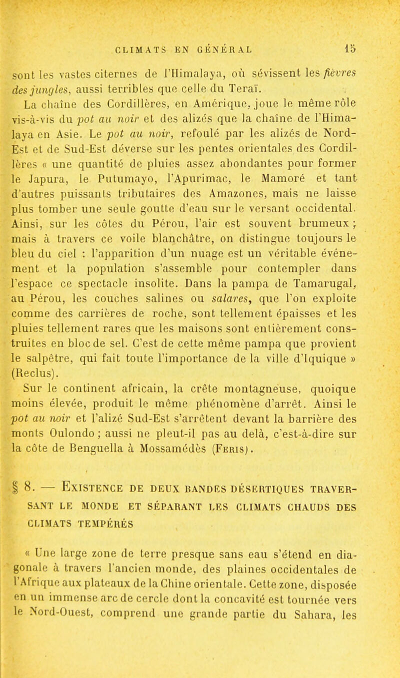 sont les vastes citernes de l'Himalaya, où sévissent les fièvres des jungles, aussi terribles que celle du Teraï. La chaîne des Cordillères, en Amérique, joue le même rôle vis-à-vis du pot au noir et des alizés que la chaîne de l'Hima- laya en Asie. Le pot au noir, refoulé par les alizés de Nord- Est et de Sud-Est déverse sur les pentes orientales des Cordil- lères « une quantité de pluies assez abondantes pour former le Japura, le Putumayo, l'Apurimac, le Mamoré et tant d'autres puissants tributaires des Amazones, mais ne laisse plus tomber une seule goutte d'eau sur le versant occidental. Ainsi, sur les côtes du Pérou, l'air est souvent brumeux ; mais à travers ce voile blanchâtre, on distingue toujours le bleu du ciel : l'apparition d'un nuage est un véritable événe- ment et la population s'assemble pour contempler dans l'espace ce spectacle insolite. Dans la pampa de Tamarugal, au Pérou, les couches salines ou salares, que l'on exploite comme des carrières de roche, sont tellement épaisses et les pluies tellement rares que les maisons sont entièrement cons- truites en bloc de sel. C'est de cette même pampa que provient le salpêtre, qui fait toute l'importance de la ville d'Iquique » (Reclus). Sur le continent africain, la crête montagneuse, quoique moins élevée, produit le même phénomène d'arrêt. Ainsi le pot au noir et l'alizé Sud-Est s'arrêtent devant la barrière des monts Oulondo ; aussi ne pleut-il pas au delà, c'est-à-dire sur la côte de Benguella à Mossamédès (Feris). | 8. — Existence de deux bandes désertiques traver- sant LE MONDE ET SÉPARANT LES CLIMATS CHAUDS DES CLIMATS TEMPÉRÉS « Une large zone de terre presque sans eau s'étend en dia- gonale à travers l'ancien monde, des plaines occidentales de l'Afrique aux plateaux de la Chine orientale. Cette zone, disposée en un immense arc de cercle dont la concavité est tournée vers le Nord-Ouest, comprend une grande partie du Sahara, les