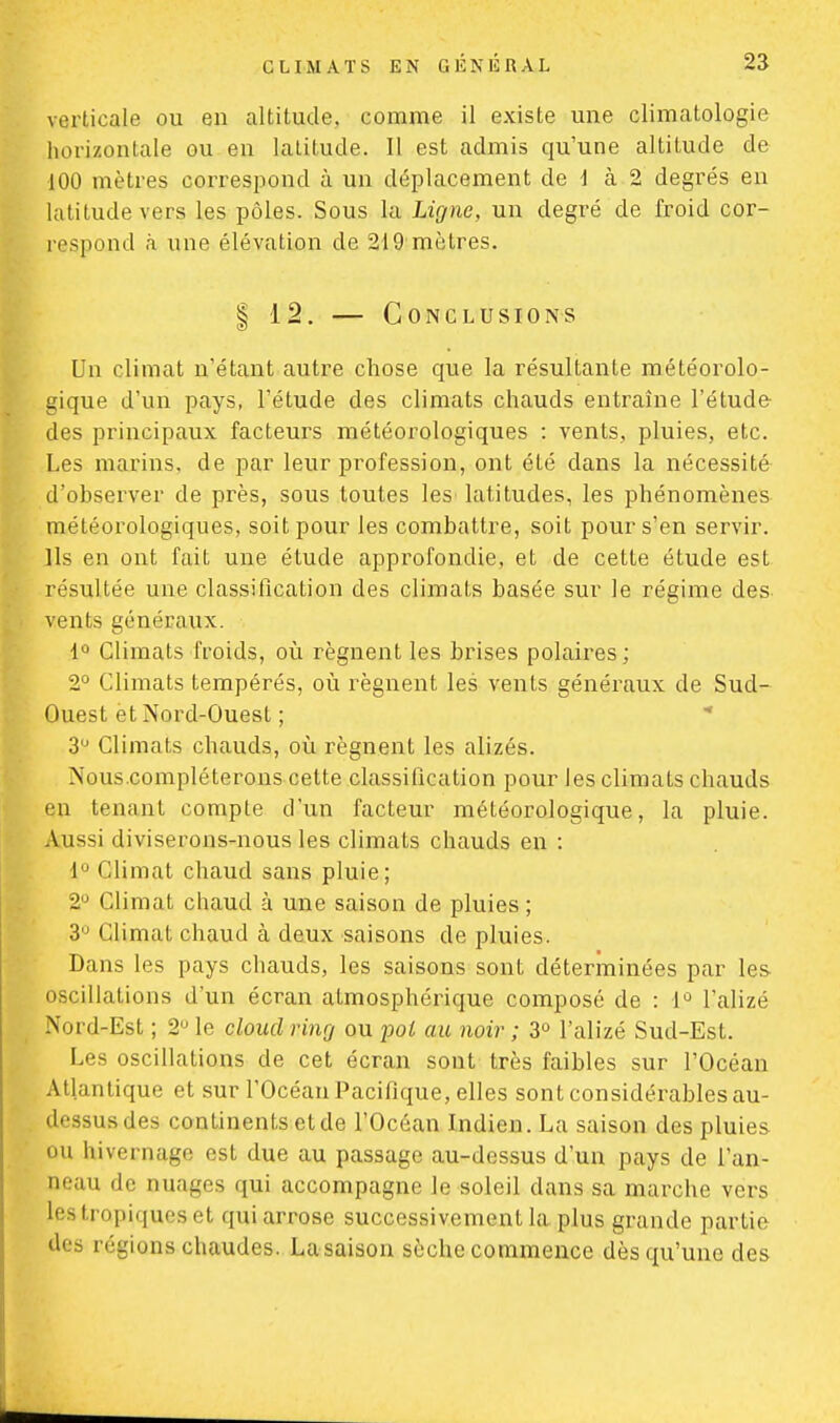 verticale ou en altitude, comme il existe une climatologie horizontale ou en latitude. Il est admis qu'une altitude de 100 mètres correspond à un déplacement de \ à 2 degrés en latitude vers les pôles. Sous la Ligne, un degré de froid cor- respond à une élévation de 219 mètres. | 12. — Conclusions Un climat n'étant autre chose que la résultante météorolo- gique d'un pays, l'étude des climats chauds entraîne l'étude des principaux facteurs météorologiques : vents, pluies, etc. Les marins, de par leur profession, ont été dans la nécessité d'observer de près, sous toutes les'latitudes, les phénomènes météorologiques, soit pour les combattre, soit pour s'en servir. Ils en ont fait une étude approfondie, et de cette étude est résultée une classification des climats basée sur le régime des vents généraux. lù Climats froids, où régnent les brises polaires; 2° Climats tempérés, où régnent les vents généraux de Sud- Ouest et Nord-Ouest ; 3U Climats chauds, où régnent les alizés. Nous compléterons cette classification pour les climats chauds en tenant compte d'un facteur météorologique, la pluie. Aussi diviserons-nous les climats chauds en : 1° Climat chaud sans pluie; 2° Climat chaud à une saison de pluies ; 3U Climat chaud à deux saisons de pluies. Dans les pays chauds, les saisons sont déterminées par les oscillations d'un écran atmosphérique composé de : 1° l'alizé Nord-Est ; 2° le cloucl ring ou jjol au noir ; 3° l'alizé Sud-Est. Les oscillations de cet écran sont très faibles sur l'Océan Atlantique et sur l'Océan Pacifique, elles sont considérables au- dessus des continents et de l'Océan Indien. La saison des pluies ou hivernage est due au passage au-dessus d'un pays de l'an- neau de nuages qui accompagne le soleil dans sa marche vers Ipatropiques et qui arrose successivement la plus grande partie des régions chaudes. La saison sèche commence dès qu'une des