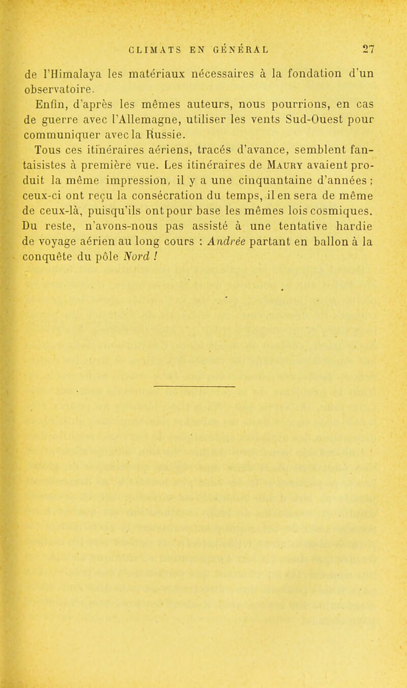 de l'Himalaya les matériaux nécessaires à la fondation d'un observatoire. Enfin, d'après les mêmes auteurs, nous pourrions, en cas de guerre avec l'Allemagne, utiliser les vents Sud-Ouest pour communiquer avec la Russie. Tous ces itinéraires aériens, tracés d'avance, semblent fan- taisistes à première vue. Les itinéraires de Maury avaient pro- duit la même impression, il y a une cinquantaine d'années ; ceux-ci ont reçu la consécration du temps, il en sera de même de ceux-là, puisqu'ils ont pour base les mêmes lois cosmiques. Du reste, n'avons-nous pas assisté à une tentative hardie de voyage aérien au long cours : Andrée partant en ballon à la conquête du pôle Nord !