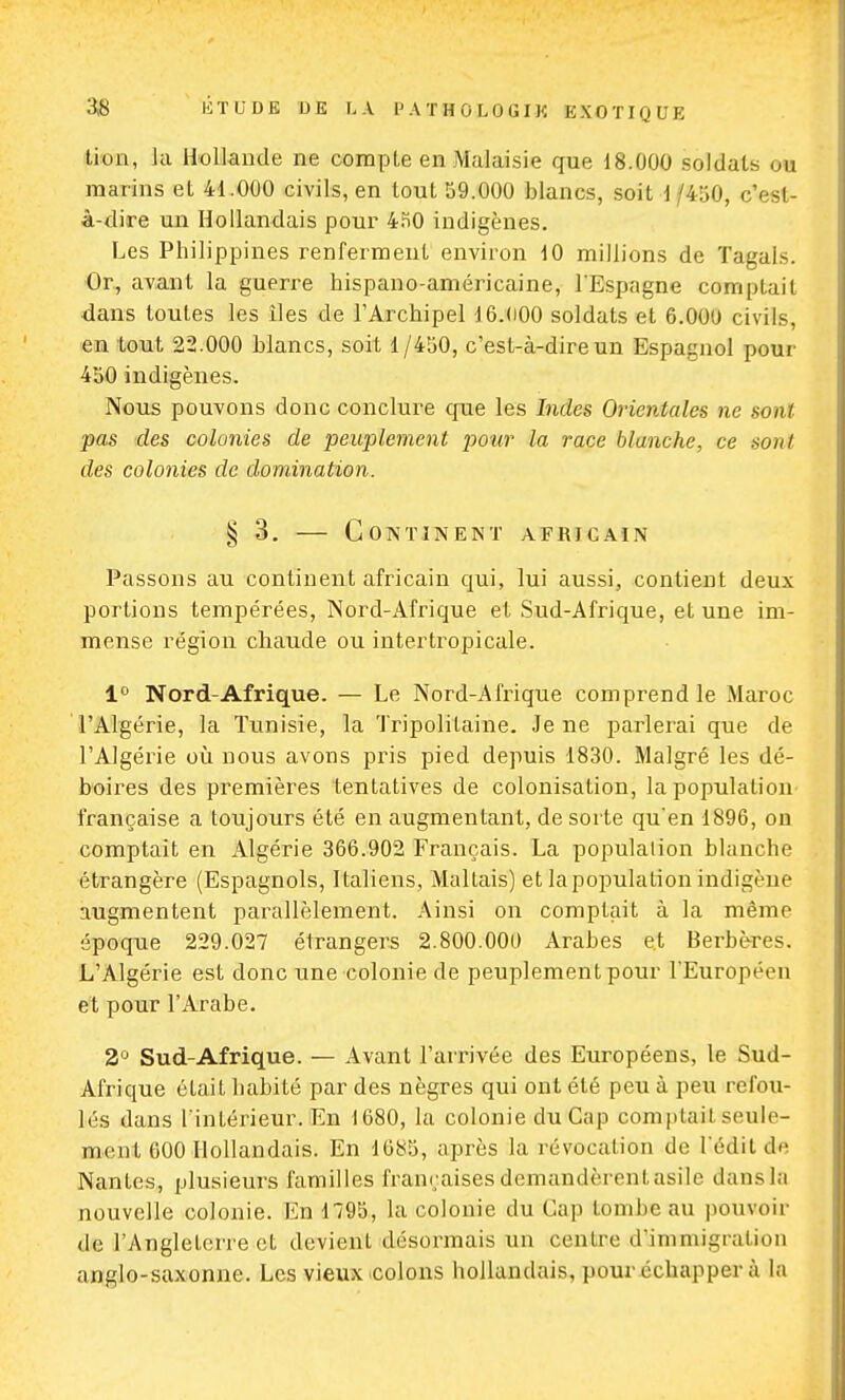 lion, la Hollande ne compte en Malaisie que 18.000 soldats ou marins et 41.000 civils, en tout 59.000 blancs, soit 1/450, c'est- à-dire un Hollandais pour 430 indigènes. Les Philippines renferment environ 10 millions de Tagals. Or, avant la guerre hispano-américaine, l'Espagne comptait dans toutes les îles de l'Archipel 16.000 soldats et 6.000 civils, en tout 22.000 blancs, soit 1/450, c'est-à-dire un Espagnol pour 450 indigènes. Nous pouvons donc conclure que les Indes Orientales ne sont pas des colonies de peuplement pour la race blanche, ce tout des colonies de domination. § 3. — Continent africain Passons au continent africain qui, lui aussi, contient deux portions tempérées, Nord-Afrique et Sud-Afrique, et une im- mense région chaude ou intertropicale. 1° Nord-Afrique. — Le Nord-Afrique comprend le Maroc l'Algérie, la Tunisie, la Trîpolï'tarne. Je ne parlerai que de l'Algérie où nous avons pris pied depuis 1830. Malgré les dé- boires des premières tentatives de colonisation, la population française a toujours été en augmentant, de sorte qu'en 1896, on comptait en Algérie 366.902 Français. La populalion blanche étrangère (Espagnols, Italiens, Maltais) et la population indigène augmentent parallèlement. Ainsi on comptait à la même époque 229.027 étrangers 2.800.000 Arabes et Berbères. L'Algérie est donc une colonie de peuplement pour l'Européen et pour l'Arabe. 2° Sud-Afrique. — Avant l'arrivée des Européens, le Sud- Afrique était habité par des nègres qui ont été peu à peu refou- lés dans l'intérieur. En 1680, la colonie du Cap comptait sridc- ment 600 Hollandais. En 1685, après la révocation de l'édilde Nantes, plusieurs familles françaises demandèrent asile dans la nouvelle colonie. En 1195, la colonie du Cap tombe au pouvoir de l'Angleterre et devient désormais un centre d'immigration anglo-saxonne. Les vieux colons hollandais, pour échapper à la