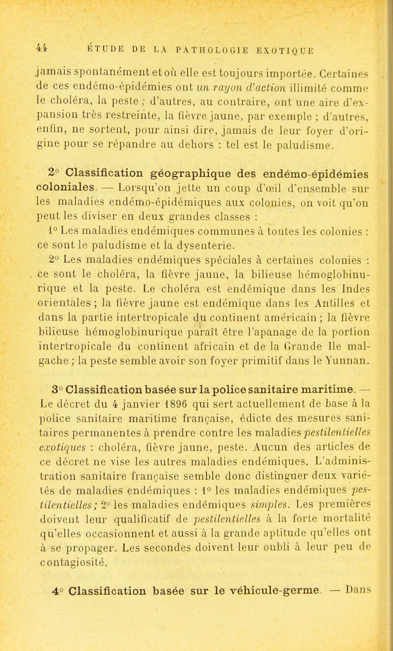 jamais spontanément et où elle est toujours importée. Certaines de ces endémo-épidémies ont un rayon d'action illimité comme le choléra, la peste ; d'autres, au contraire, ont une aire d'ex- pansion très restreinte, la fièvre jaune, par exemple ; d'autres, enfin, ne sortent, pour ainsi dire, jamais de leur foyer d'ori- gine pour se répandre au dehors : tel est le paludisme. 2° Classification géographique des endémo-épidémies coloniales. — Lorsqu'on jette un coup d'œil d'ensemble sur les maladies endémo-épidémiques aux colonies, on voit qu'on peut les diviser en deux grandes classes : 1° Les maladies endémiques communes à toutes les colonies : ce sont le paludisme et la dysenterie. 2° Les maladies endémiques spéciales à certaines colonies : ce sont le choléra, la fièvre jaune, la bilieuse hémoglobinu- rique et la peste. Le choléra est endémique dans les Indes orientales ; la fièvre jaune est endémique dans les Antilles et dans la partie intertropicale du continent américain; la fièvre bilieuse hémoglobinurique paraît être l'apanage de la portion intertropicale du continent africain et de la Grande Ile mal- gache ; la peste semble avoir son foyer primitif dans le Yunnan. 3° Classification basée sur la police sanitaire maritime. — Le décret du 4 janvier 1896 qui sert actuellement de base à la police sanitaire maritime française, édicté des mesures sani- taires permanentes à prendre contre les maladies pestilentielles exotiques : choléra, fièvre jaune, peste. Aucun des articles de ce décret ne vise les autres maladies endémiques. L'adminis- tration sanitaire française semble donc distinguer deux varié- lés de maladies endémiques : 1° les maladies endémiques pes- lilentielles ; 2° les maladies endémiques simples. Les premières doivent leur qualificatif de pestilentielles à la forte mortalité qu'elles occasionnent et aussi à la grande aptitude qu'elles ont à se propager. Les secondes doivent leur oubli à leur peu de contagiosité. 4° Classification basée sur le véhicule-germe. — Dans