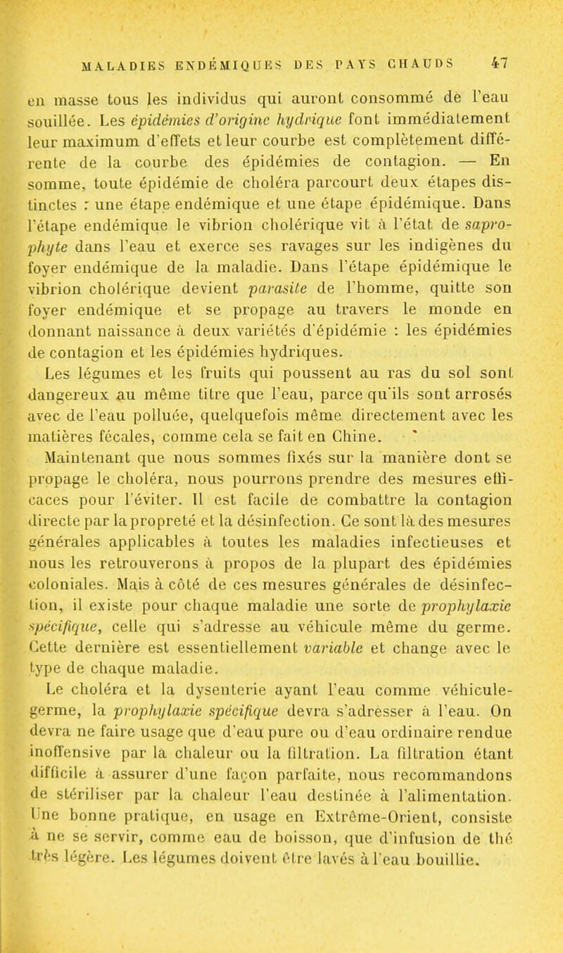 en masse tous les individus qui auront consommé de l'eau souillée. Les épidémies d'origine hydrique font immédiatement leur maximum d'effets et leur courbe est complètement diffé- rente de la courbe des épidémies de contagion. — En somme, toute épidémie de choléra parcourt deux étapes dis- tinctes : une étape endémique et une étape épidémique. Dans l'étape endémique le vibrion cholérique vit à l'état de sapro- phyte dans l'eau et exerce ses ravages sur les indigènes du foyer endémique de la maladie. Dans l'étape épidémique le vibrion cholérique devient parasite de l'homme, quitte son foyer endémique et se propage au travers le monde en donnant naissance à deux variétés d'épidémie : les épidémies 'e contagion et les épidémies hydriques. Les légumes et les fruits qui poussent au ras du sol sont dangereux au même titre que l'eau, parce qu'ils sont arrosés vec de l'eau polluée, quelquefois même directement avec les atières fécales, comme cela se fait en Chine. Maintenant que nous sommes fixés sur la manière dont se ropage le choléra, nous pourrons prendre des mesures etii- aces pour l'éviter. Il est facile de combattre la contagion irecte par la propreté et la désinfection. Ce sont là des mesures énérales applicables à toutes les maladies infectieuses et ous les retrouverons à propos de la plupart des épidémies oloniales. Mais à côté de ces mesures générales de désinfec- ion, il existe pour chaque maladie une sorte de prophylaxie pécifique, celle qui s'adresse au véhicule même du germe. ~ette dernière est essentiellement variable et change avec le ype de chaque maladie. Le choléra et la dysenterie ayant l'eau comme véhicule- erme, la prophylaxie spécifique devra s'adresser à l'eau. On devra ne faire usage que d'eau pure ou d'eau ordinaire rendue 'noffensive par la chaleur ou la filtration. La filtration étant ifficile à assurer d'une façon parfaite, nous recommandons de stériliser par la chaleur l'eau destinée à l'alimentation. Une bonne pratique, en usage en Exlrême-OrienL, consiste ne se servir, comme eau de boisson, que d'infusion de thé ?ès légère. Les légumes doivent être lavés à l'eau bouillie.