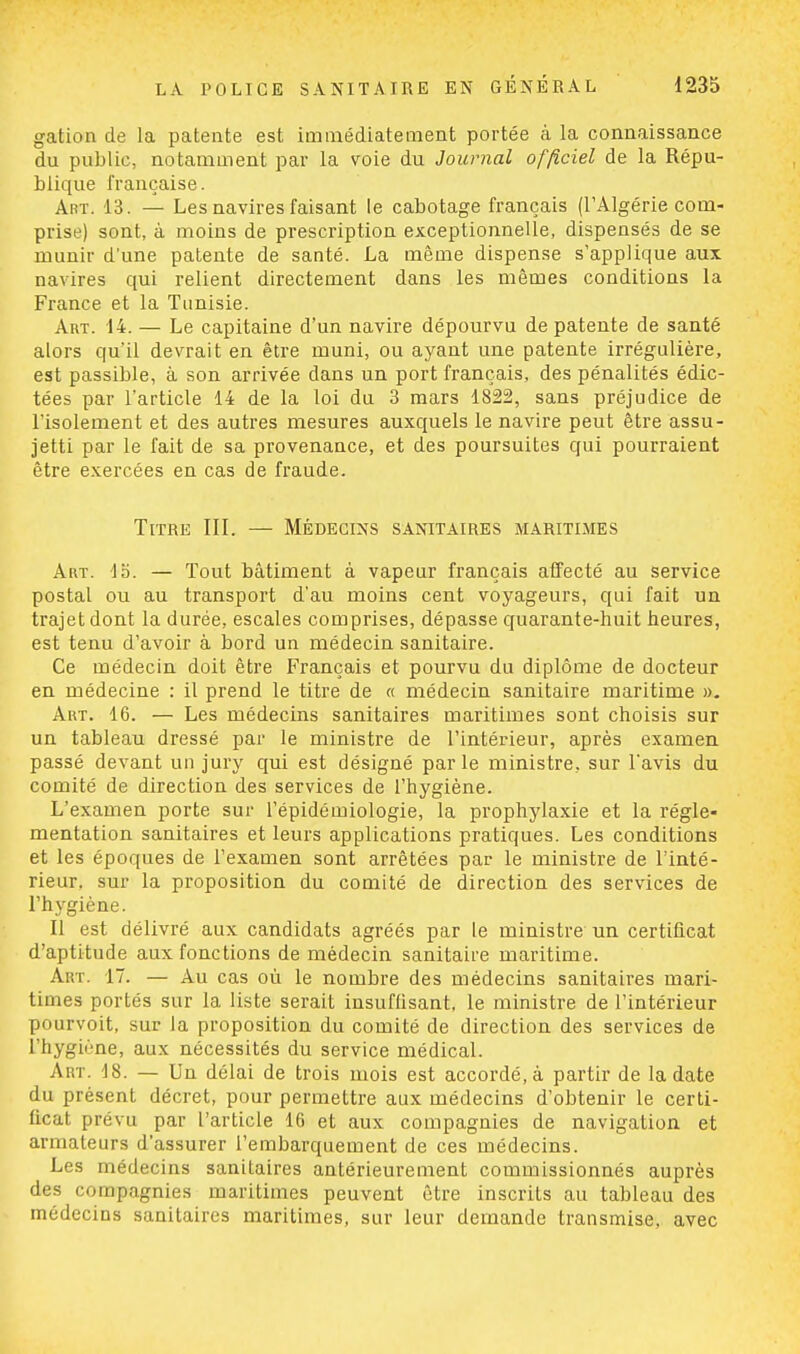 gation de la patente est immédiatement portée à la connaissance du public, notamment par la voie du Journal officiel de la Répu- blique française. Art. 13. — Les navires faisant le cabotage français (l'Algérie com- prise) sont, à moins de prescription exceptionnelle, dispensés de se munir d'une patente de santé. La même dispense s'applique aux navires qui relient directement dans les mêmes conditions la France et la Tunisie. Art. 14. — Le capitaine d'un navire dépourvu de patente de santé alors qu'il devrait en être muni, ou ayant une patente irrégulière, est passible, à son arrivée clans un port français, des pénalités édic- tées par l'article 14 de la loi du 3 mars 1822, sans préjudice de l'isolement et des autres mesures auxquels le navire peut être assu- jetti par le fait de sa provenance, et des poursuites qui pourraient être exercées en cas de fraude. Titre III. — Médecins sanitaires maritimes Art. lo. — Tout bâtiment à vapeur français affecté au service postal ou au transport d'au moins cent voyageurs, qui fait un trajet dont la durée, escales comprises, dépasse quarante-huit heures, est tenu d'avoir à bord un médecin sanitaire. Ce médecin doit être Français et pourvu du diplôme de docteur en médecine : il prend le titre de « médecin sanitaire maritime ». Art. 16. — Les médecins sanitaires maritimes sont choisis sur un tableau dressé par le ministre de l'intérieur, après examen passé devant un jury qui est désigné parle ministre, sur l'avis du comité de direction des services de l'hygiène. L'examen porte sur l'épidémiologie, la prophylaxie et la régle- mentation sanitaires et leurs applications pratiques. Les conditions et les époques de l'examen sont arrêtées par le ministre de l'inté- rieur, sur la proposition du comité de direction des services de l'hygiène. Il est délivré aux candidats agréés par le ministre un certificat d'aptitude aux fonctions de médecin sanitaire maritime. Art. 17. — Au cas où le nombre des médecins sanitaires mari- times portés sur la liste serait insuffisant, le ministre de l'intérieur pourvoit, sur la proposition du comité de direction des services de l'hygiène, aux nécessités du service médical. Art. 18. — Un délai de trois mois est accordé, à partir de la date du présent décret, pour permettre aux médecins d'obtenir le certi- fical prévu par l'article 16 et aux compagnies de navigation et armateurs d'assurer l'embarquement de ces médecins. Les médecins sanitaires antérieurement commissionnés auprès des compagnies maritimes peuvent être inscrits au tableau des médecins sanitaires maritimes, sur leur demande transmise, avec