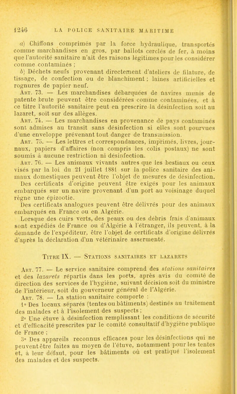 a) Chiffons comprimés par la force hydraulique, transportés comme marchandises en gros, par ballots cerclés de fer, à moins que l'autorité sanitaire n'ait des raisons légitimes pour les considérer comme contaminés ; b) Déchets neufs provenant directement d'ateliers de filature, de tissage, de confection ou de blanchiment ; laines artificielles et rognures de papier neuf. Art. 73. — Les marchandises débarquées de navires munis de patente brute peuvent être considérées comme contaminées, et à ce titre l'autorité sanitaire peut en prescrire la désinfection soit au lazaret, soit sur des allèges. Art. 74. — Les marchandises en provenance de pays contaminés sont admises au transit sans désinfection si elles sont pourvues d'une enveloppe prévenant tout danger de transmission. Art. 75. — Les lettres et correspondances, imprimés, livres, jour- naux, papiers d'affaires (non compris les colis postaux) ne sont soumis à aucune restriction ni désinfection. Art. 76. — Les animaux vivants autres que les bestiaux ou ceux visés par la loi du 21 juillet 1881 sur la police sanitaire des ani- maux domestiques peuvent être l'objet de mesures de désinfection. Des certificats d'origine peuvent être exigés pour les animaux embarqués sur un navire provenant d'un port au voisinage duquel règne une épizootie. Des certificats analogues peuvent être délivrés pour des animaux embarqués en France ou en Algérie. Lorsque des cuirs verts, des peaux ou des débris frais d'animaux sont expédiés de France ou d'Algérie à l'étranger, ils peuvent, à la demande de l'expéditeur, être l'objet de certificats d'origine délivrés d'après la déclaration d'un vétérinaire assermenté. Titre IX. — Stations sanitaires et lazarets Art. 77. — Le service sanitaire comprend des stations sanitaires et des lazarets répartis dans les ports, après avis du comité de direction des services de l'hygiène, suivant décision soit du ministre de l'intérieur, soit du gouverneur général de l'Algérie. Art. 78. — La station sanitaire comporte : 1» Des locaux séparés (tentes ou bâtiments) destinés au traitement des malades et à l'isolement des suspects ; 2° Une étuve à désinfection remplissant les conditions de sécurité et d'efficacité prescrites par le comité consultatif d'hygiène publique de France ; 3° Des appareils reconnus efficaces pour les désinfections qui ne peuvent être faites au moyen de l'étuve, notamment pour les tentes et, à leur défaut, pour les bâtiments où est pratiqué l'isolement des malades et des suspects.