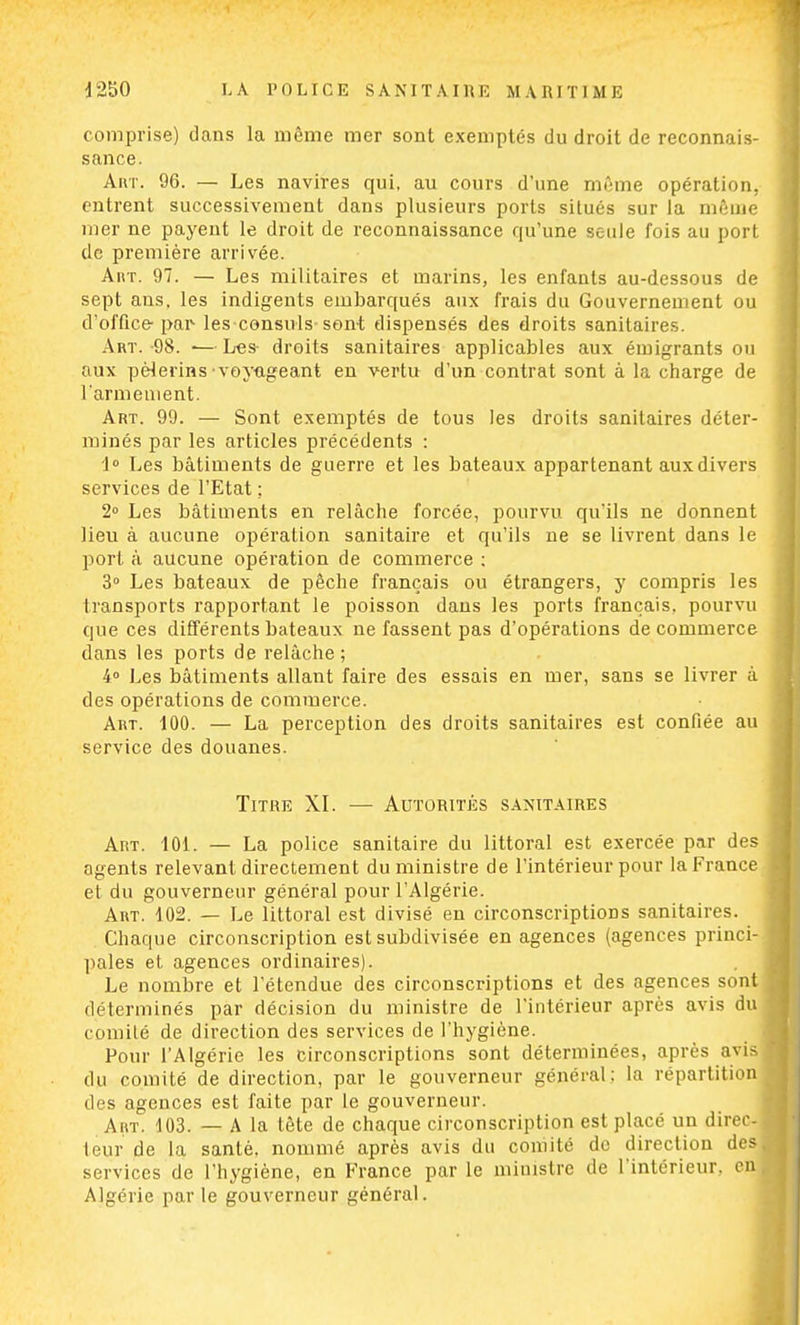 comprise) dans la même mer sont exemptés du droit de reconnais- sance. Art. 96. — Les navires qui, au cours d'une même opération, entrent successivement dans plusieurs ports situés sur la même mer ne payent le droit de reconnaissance qu'une seule fois au port de première arrivée. Art. 97. — Les militaires et marins, les enfants au-dessous de sept ans, les indigents embarqués aux frais du Gouvernement ou d'office- par- les consuls sont dispensés des droits sanitaires. Art. -98. ■— L«s droits sanitaires applicables aux émigrants ou aux pèlerins-voyageant en vertu d'un contrat sont à la charge de l'armement. Art. 99. — Sont exemptés de tous les droits sanitaires déter- minés par les articles précédents : 1° Les bâtiments de guerre et les bateaux appartenant aux divers services de l'Etat ; 2° Les bâtiments en relâche forcée, pourvu qu'ils ne donnent lieu à aucune opération sanitaire et qu'ils ne se livrent dans le port à aucune opération de commerce ; 3° Les bateaux de pêche français ou étrangers, y compris les transports rapportant le poisson dans les ports français, pourvu que ces différents bateaux ne fassent pas d'opérations de commerce dans les ports de relâche ; 4° Les bâtiments allant faire des essais en mer, sans se livrer à des opérations de commerce. Art. 100. — La perception des droits sanitaires est confiée au service des douanes. Titre XI. — Autorités sanitaires Art. 101. — La police sanitaire du littoral est exercée par des agents relevant directement du ministre de l'intérieur pour la France et du gouverneur général pour l'Algérie. Art. 102. — Le littoral est divisé en circonscriptions sanitaires. Chaque circonscription est subdivisée en agences (agences princi- pales et agences ordinaires). Le nombre et l'étendue des circonscriptions et des agences sont déterminés par décision du ministre de l'intérieur après avis du comité de direction des services de l'hygiène. Pour l'Algérie les circonscriptions sont déterminées, après avis du comité de direction, par le gouverneur général; la répartition des agences est faite par le gouverneur. Art. 103. — A la tête de chaque circonscription est placé un direc- teur de la santé, nommé après avis du comité de direction des services de l'hygiène, en France par le ministre de l'intérieur, en Algérie par le gouverneur général.