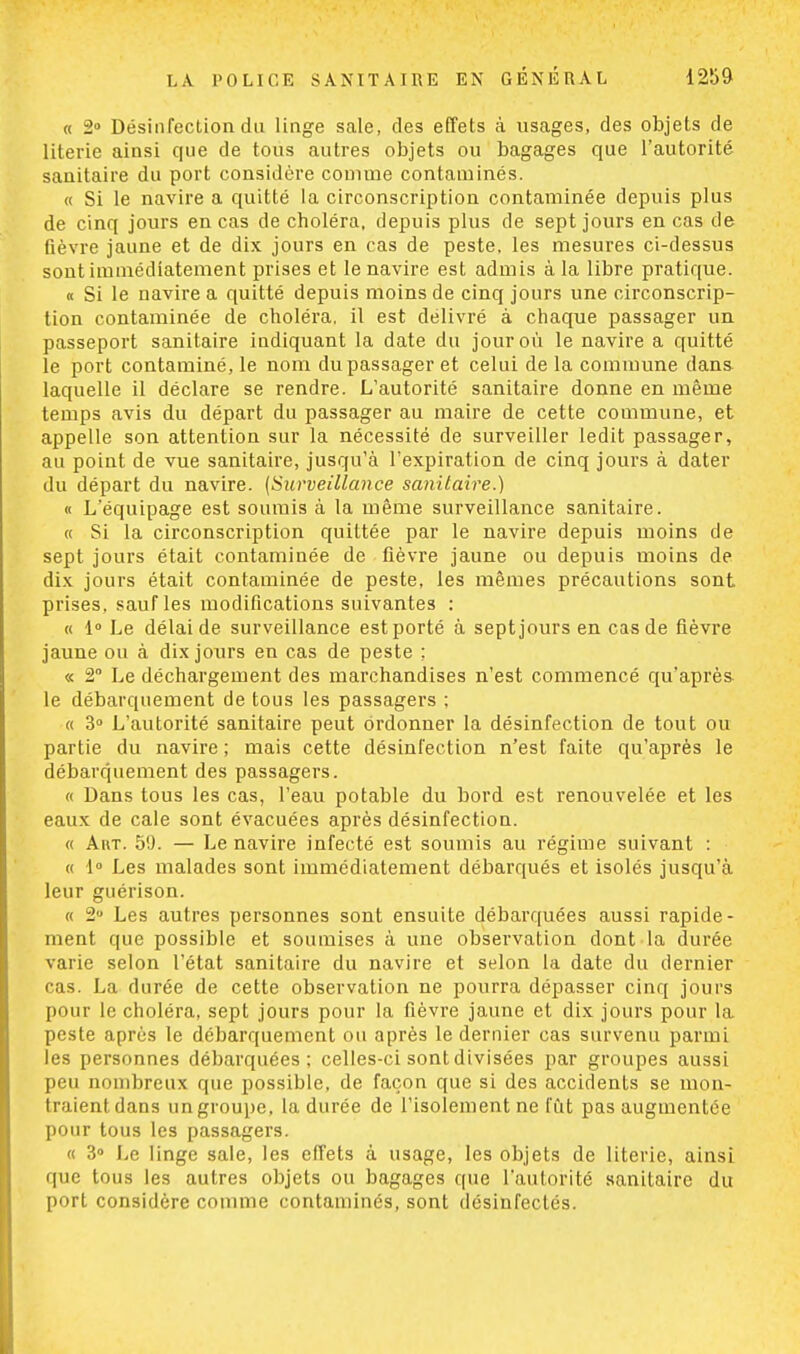 « 2° Désinfection du linge sale, des effets à usages, des objets de literie ainsi que de tous autres objets ou bagages que l'autorité sanitaire du port considère comme contaminés. « Si le navire a quitté la circonscription contaminée depuis plus de cinq jours en cas de choléra, depuis plus de sept jours en cas de fièvre jaune et de dix jours en cas de peste, les mesures ci-dessus sont immédiatement prises et le navire est admis à la libre pratique. « Si le navire a quitté depuis moins de cinq jours une circonscrip- tion contaminée de choléra, il est délivré à chaque passager un passeport sanitaire indiquant la date du jour où le navire a quitté le port contaminé, le nom du passager et celui de la commune dans laquelle il déclare se rendre. L'autorité sanitaire donne en même temps avis du départ du passager au maire de cette commune, et appelle son attention sur la nécessité de surveiller ledit passager, au point de vue sanitaire, jusqu'à l'expiration de cinq jours à dater du départ du navire. {Surveillance sanitaire.) « L'équipage est soumis à la même surveillance sanitaire. « Si la circonscription quittée par le navire depuis moins de sept jours était contaminée de fièvre jaune ou depuis moins de dix jours était contaminée de peste, les mêmes précautions sont prises, sauf les modifications suivantes : « 1° Le délaide surveillance est porté à sept jours en cas de fièvre jaune ou à dix jours en cas de peste ; « 2° Le déchargement des marchandises n'est commencé qu'après le débarquement de tous les passagers ; « 3° L'autorité sanitaire peut ordonner la désinfection de tout ou partie du navire ; mais cette désinfection n'est faite qu'après le débarquement des passagers. « Dans tous les cas, l'eau potable du bord est renouvelée et les eaux de cale sont évacuées après désinfection. « Art. 59. — Le navire infecté est soumis au régime suivant : « 1° Les malades sont immédiatement débarqués et isolés jusqu'à leur guérison. « 2° Les autres personnes sont ensuite débarquées aussi rapide - ment que possible et soumises à une observation dont la durée varie selon l'état sanitaire du navire et selon la date du dernier cas. La durée de cette observation ne pourra dépasser cinq jours pour le choléra, sept jours pour la fièvre jaune et dix jours pour la peste après le débarquement ou après le dernier cas survenu parmi les personnes débarquées; celles-ci sont divisées par groupes aussi peu nombreux que possible, de façon que si des accidents se mon- traient dans un groupe, la durée de l'isolement ne fût pas augmentée pour tous les passagers. « 3° Le linge sale, les effets à usage, les objets de literie, ainsi que tous les autres objets ou bagages que l'autorité sanitaire du port considère comme contaminés, sont désinfectés.