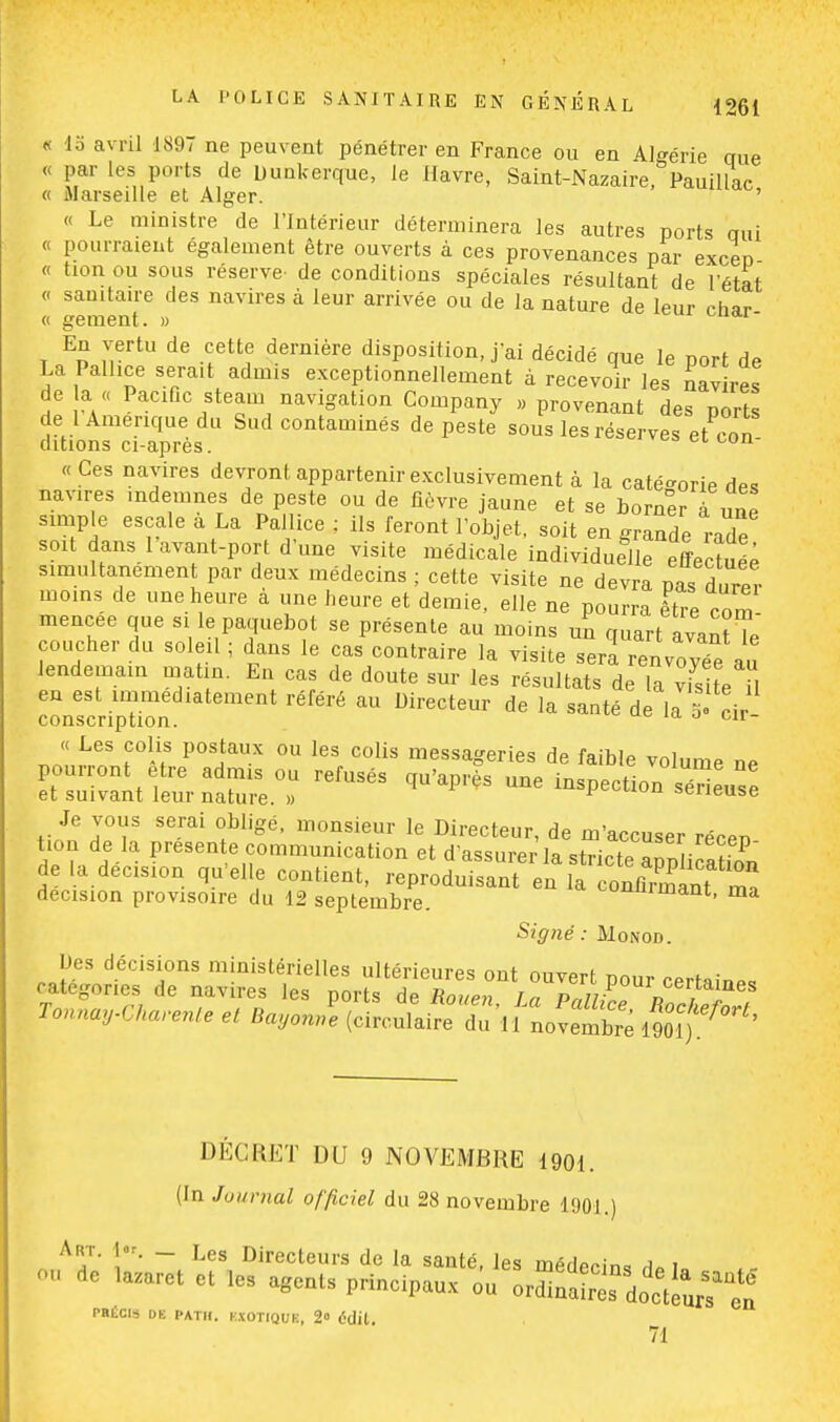 « lo avril 1897 ne peuvent pénétrer en France ou en Algérie que « par les ports de Dunkerque, le Havre, Saint-Nazaire, Pauillac o Marseille et Alger. ' « Le ministre de l'Intérieur déterminera les autres ports nui « pourraient également être ouverts à ces provenances par exceo « tion ou sous réserve- de conditions spéciales résultant de l'état « sanitaire des navires à leur arrivée ou de la nature de leur char « gement. » En vertu de cette dernière disposition, j'ai décidé que le port de La Palhce sera.t admis exceptionnellement à recevoir les navLes de a « Pacific steam navigation Company » provenant des ports de 1 Amérique du Sud contaminés de peste sous les réserves et con ditions ci-après. « Ces navires devront appartenir exclusivement à la catégorie des navres .ndemnes de peste ou de fièvre jaune et se borner l une simple escale a La Palhce ; ils feront l'objet, soit en grande mde soit dans 1 avant-port d'une visite médicale individuelle effectué; simultanément par deux médecins ; cette visite ne devra nas durer moins de une heure à une heure et demie, elle ne pourra être corn mencee que si le paquebot se présente au moins un quart avant Te coucher du soleil ; dans le cas contraire la visite sem renvoyée au lendemain matin. En cas de doute sur les résultats de la vfslte il en est immédiatement référé au Directeur de la santé de la 5 cir conscription. ld 0 cir « Les colis postaux ou les colis messageries de faible volume ne pourront être admis ou refusés qu'après une inspection sérieuse et suivant leur nature. » r^^vu sérieuse Je vous serai obligé, monsieur le Directeur, de m'accuser récen tion de la présente communication et d'assurer la stricte S; P de la décision qu'elle contient, reproduisant en ÏTj^TZ décision provisoire du 12 septembre. ^uiinant, ma Signé: Monod. Des dérisions ministérielles ultérieures ont ouvert pour certaine, catégories de navires les ports de Rouen In Pr,Ji;„ D , l J<-*C*™*, et BayonZ (circule duVfLvembS 190^' DECRET DU 9 NOVEMBRE 1901. (In Journal officiel du 28 novembre 1901.) Art. 1er. — Les Directeurs de la santé, les merWin» i i ™ ,aZarct et ,e, agent, principaux PRÉCIS DE PATI1. l:\OTIQUK, 2° Odil 71