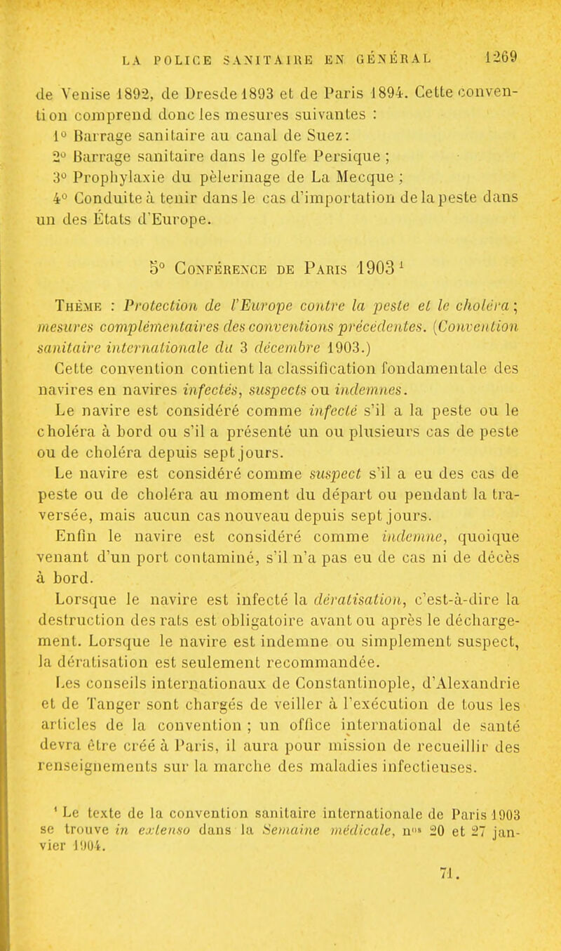 de Venise 1892, de Dresde 1893 et de Paris 1894. Celte conven- tion comprend donc les mesures suivantes : 1° Barrage sanitaire au canal de Suez: 2Ù Barrage sanitaire dans le golfe Persique ; 3° Prophylaxie du pèlerinage de La Mecque ; 4° Conduite à tenir dans le cas d'importation de la peste dans un des États d'Europe. 5° Conférence de Paris 19031 Thème : Protection de l'Europe contre la peste et le choiera ; mesures complémentaires des conventions précédentes. (Convention sanitaire internationale du 3 décembre 1903.) Cette convention contient la classification fondamentale des navires en navires infectés, suspects ou indemnes. Le navire est considéré comme infecté s'il a la peste ou le choléra à bord ou s'il a présenté un ou plusieurs cas de peste ou de choléra depuis sept jours. Le navire est considéré comme suspect s'il a eu des cas de peste ou de choléra au moment du départ ou pendant la tra- versée, mais aucun cas nouveau depuis sept jours. Enfin le navire est considéré comme indemne, quoique venant d'un port contaminé, s'il n'a pas eu de cas ni de décès à bord. Lorsque le navire est infecté la dératisation, c'est-à-dire la destruction des rats est obligatoire avant ou après le décharge- ment. Lorsque le navire est indemne ou simplement suspect, la dératisation est seulement recommandée. Les conseils internationaux de Constantinople, d'Alexandrie et de Tanger sont chargés de veiller à l'exécution de tous les articles de la convention; un office international de santé devra être créé à Paris, il aura pour mission de recueillir des renseignements sur la marche des maladies infectieuses. 1 Le texte de la convention sanitaire internationale de Paris 1903 se trouve in extenso dans la Semaine médicale, nu» 20 et 27 jan- vier 1904. 71.