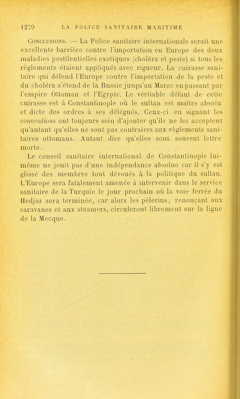 Conclusions. — La Police sanitaire internationale serait une excellente barrière contre l'importation en Europe des deux maladies pestilentielles exotiques (choléra et peste) si tous les règlements étaient appliqués avec rigueur. La cuirasse sani- taire qui défend l'Europe contre l'importation de la peste et du choléra s'étend de la Russie jusqu'au Maroc en passant par l'empire Ottoman et l'Egypte. Le véritable défaut de ceLte cuirasse est à Gonstantinople où le sultan est maître absolu et dicte des ordres à ses délégués. Ceux-ci en signant les conventions ont toujours soin d'ajouter qu'ils ne les acceptent qu'autant qu'elles ne sont pas contraires aux règlements sani- taires ottomans. Autant dire qu'elles sont souvent lettre morte. Le conseil sanitaire international de Constantinople lui- même ne jouit pas d'une indépendance absolue car il s'y est glissé des membres tout dévoués à la politique du sultan. L'Europe sera fatalement amenée à intervenir dans le service sanitaire de la Turquie le jour prochain où la voie ferrée du Hedjaz sera terminée, car alors les pèlerins, renonçant aux caravanes et aux steamers, circuleront librement sur la ligne de la Mecque.